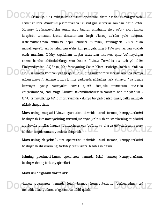 O'tgan  yilning  oxiriga  kelib  ushbu  operatsion  tizim   ostida  ishlaydigan  veb-
serverlar   soni   Windows   platformasida   ishlaydigan   serverlar   sonidan   oshib   ketdi.
Xususiy   foydalanuvchilar   sonini   aniq   taxmin   qilishning   iloji   yo'q   -   axir,   Linux
tarqatish,   umuman   tijorat   dasturlaridan   farqli   o'laroq,   do'stlar   yoki   notijorat
distribyutorlardan   butunlay   bepul   olinishi   mumkin,   shuningdek   Linux   bilan
muvaffaqiyatli   savdo   qiladigan  o'sha   kompaniyalarning   FTP-serverlaridan   yuklab
olish   mumkin.   Oddiy   kapitalizm   nuqtai   nazaridan   tasavvur   qilib   bo'lmaydigan
sxema   barcha   ishtirokchilarga   mos   keladi.   "Linus   Torvalds   o'zi   uch   yil   oldin
Finlyandiyadan   AQShga,   Kaliforniyaning   Santa-Klara   shahriga   ko'chib   o'tdi   va
sirli Transmeta kompaniyasiga qo'shildi (uning mikroprotsessorlari alohida hikoya
uchun   mavzu).   Ammo   Linus   Linux   yadrosida   ishlashni   tark   etmaydi   "va   Linus
ketmaydi,   yangi   versiyalar   havas   qilarli   darajada   muntazam   ravishda
chiqarilmoqda,   endi   unga   Linuxni   takomillashtirishda   yordam   berilmoqda"   va   -
GNU tamoyillariga to'liq mos ravishda - dunyo bo'ylab o'nlab emas, balki minglab
ishlab chiquvchilar.
Mavzuning   maqsadi . Linux   operatsion   tizimida   lokal   tarmoq   kompyuterlarini
boshqarish   integratsiyasi ning zarurati, mohiyati,ko’rinishlari va ularning miqdorini
aniqlovchi   omillar   haqida   tushunchaga   ega   bo lish   va   ularga   qo yiladigan   asosiyʻ ʻ
talablar haqida umumiy xulosa chiqarish.
Mavzuning   ob'yekti -Linux   operatsion   tizimida   lokal   tarmoq   kompyuterlarini
boshqarish shakllarining  tarkibiy qismilarini   hisoblash tizimi.
Ishning   predmeti -Linux   operatsion   tizimida   lokal   tarmoq   kompyuterlarini
boshqarishning tarkibiy qismilari.
Mavzuni  o rganish	
ʻ  vazifalari:
- Linux   operatsion   tizimida   lokal   tarmoq   kompyuterlarini   boshqarishga   oid
metodik adabiyotlarni o’rganish va tahlil qilish;
4