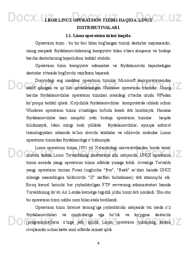 1.BOB. LINUX OPERATSION TIZIMI  HAQIDA .  LINUX
DISTRIBUTIVALARI .
1.1. Linux operatsion tizimi haqida .
Operatsion tizim - bu bir-biri bilan bog'langan tizimli dasturlar majmuasidir,
uning   maqsadi   foydalanuvchilarning   kompyuter   bilan   o'zaro   aloqasini   va   boshqa
barcha dasturlarning bajarilishini tashkil etishdir.
Operatsion   tizim   kompyuter   uskunalari   va   foydalanuvchi   bajariladigan
dasturlar o'rtasida bog'lovchi vazifasini bajaradi.
Dunyodagi   eng   mashhur   operatsion   tizimlar   Microsoft   koorporatsiyasidan
taklif   qilingan   va   qo’llab   quvatlanadigan   Windows   operatsion   tizimidir .   Uning
barcha   foydalanuvchilar   operatsion   tizimlar i   orasidagi   o'rtacha   ulushi   9 0 % dan
ko’proq ni  tashkil  qiladi. Ko'pchilik foydalanuvchilar    kompyuterda  ishlash  uchun
Windows   operatsion   tizimi   o'rnatilgan   bo'lishi   kerak   deb   hisoblaydi.   Hamma
foydalanuvchilar   ham   muqobil   yoki   boshqa   operatsion   tizimlar     haqida
bilishmaydi,   lekin   oxirgi   besh   yillikda     foydalanuvchilar,   ayniqsa   axborot
texnologiyalari   sohasida   ta’lim   oluvchi   talabalar   va   ishlovchi   xodimlar   Linux
operatsion tizimidan foydalanishga o’tishmoqda.
Linux   operatsion   tizimi   1991   yil   Xеlsinkidagi   univеrsitеtlardan   birida   taxsil
oluvchi   talaba   Linus   Torvaldsning   disеrtatsiya   ishi   natijasida,   UNIX   opеratsion
tizimi   asosida   yangi   opеratsion   tizimi   sifatida   yuzaga   kеldi.   Avvaliga   Torvalds
yangi   operatsion   tizimni   Freax   (inglizcha   "free",   "freak"   so’zlari   hamda   UNIX
oilasiga   mansubligini   bildiruvchi   "X"   xarflari   birlashmasi)   deb   atamoqchi   edi.
Biroq   kernel   birinchi   bor   joylashtirilgan   FTP   serverning   administratori   hamda
Torvaldsning do’sti Ari Lemka kernelga tegishli jildni linux deb nomladi. Shu-shu
bu operatsion tizim ushbu nom bilan atala boshlandi.
Opеratsion   tizim   Intеrnеt   tarmog’iga   joylashtirishi   natijasida   tеz   orada   o’z
foydalanuvchilari   va   muxlislariga   ega   bo’ldi   va   ko’pgina   dasturchi
(programmist)larni   o’ziga   jalb   qilishi   Linux   opеratsion   tizimining   kеskin
rivojlanishi uchun katta omil sifatida xizmat qildi.
6