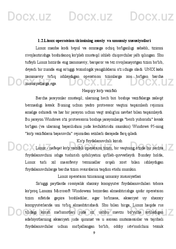1.2.Linux operatsion tizimining asosiy  va umumiy xususiyatlari
Linux   manba   kodi   bepul   va   ommaga   ochiq   bo'lganligi   sababli,   tizimni
rivojlantirishga boshidanoq ko'plab mustaqil ishlab chiquvchilar jalb qilingan. Shu
tufayli Linux hozirda eng zamonaviy, barqaror va tez rivojlanayotgan tizim bo'lib,
deyarli bir zumda eng so'nggi texnologik yangiliklarni o'z ichiga oladi. UNIX kabi
zamonaviy   to'liq   ishlaydigan   operatsion   tizimlarga   xos   bo'lgan   barcha
xususiyatlarga ega. 
Haqiqiy ko'p vazifali
Barcha   jarayonlar   mustaqil;   ularning   hech   biri   boshqa   vazifalarga   xalaqit
bermasligi   kerak.   Buning   uchun   yadro   protsessor   vaqtini   taqsimlash   rejimini
amalga oshiradi va har bir jarayon uchun vaqt oralig'ini navbat bilan taqsimlaydi.
Bu jarayon Windows o'zi protsessorni boshqa jarayonlarga "berib yuborishi" kerak
bo'lgan   (va   ularning   bajarilishini   juda   kechiktirishi   mumkin)   Windows   95-ning
"ko'p vazifalarni bajaruvchi" rejimidan sezilarli darajada farq qiladi.
Ko'p foydalanuvchili kirish
Linux - nafaqat ko'p vazifali operatsion tizim, bir vaqtning o'zida bir nechta
foydalanuvchini   ishga   tushirish   qobiliyatini   qo'llab-quvvatlaydi.   Bunday   holda,
Linux   turli   xil   masofaviy   terminallar   orqali   xost   bilan   ishlaydigan
foydalanuvchilarga barcha tizim resurslarini taqdim etishi mumkin.
Linux operatsion tizimining umumiy xususiyatlari
So'nggi   paytlarda   rossiyalik   shaxsiy   kompyuter   foydalanuvchilari   tobora
ko'proq   Linuxni   Microsoft   Windowsni   bozordan   almashtirishga   qodir   operatsion
tizim   sifatida   gapira   boshladilar,   agar   bo'lmasa,   aksariyat   uy   shaxsiy
kompyuterlarida   uni   to'liq   almashtirishadi.   Shu   bilan   birga,   Linux   haqida   rus
tilidagi   kirish   ma'lumotlari   juda   oz:   ushbu   mavzu   bo'yicha   sotiladigan
adabiyotlarning   aksariyati   juda   qimmat   va   u   asosan   mutaxassislar   va   tajribali
foydalanuvchilar   uchun   mo'ljallangan   bo'lib,   oddiy   iste'molchini   texnik
9