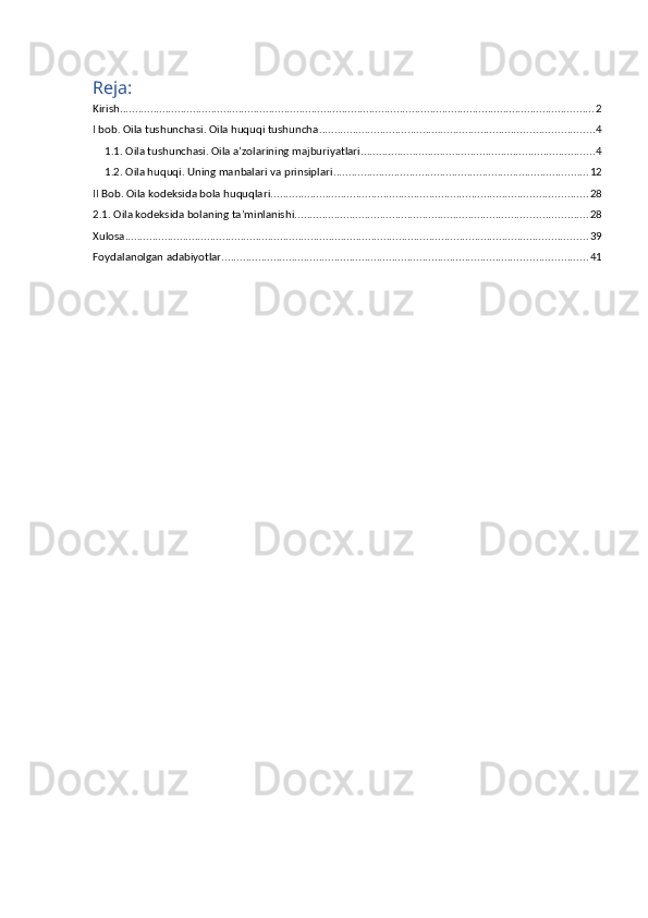 Reja:
Kirish ............................................................................................................................................................ 2
I bob. Oila tushunchasi. Oila huquqi tushuncha .......................................................................................... 4
1.1. Oila tushunchasi. Oila a’zolarining majburiyatlari ............................................................................. 4
1.2. Oila huquqi. Uning manbalari va prinsiplari .................................................................................... 12
II Bob. Oila kodeksida bola huquqlari ........................................................................................................ 28
2.1. Oila kodeksida bolaning ta’minlanishi. ............................................................................................... 28
Xulosa ........................................................................................................................................................ 39
Foydalanolgan adabiyotlar ........................................................................................................................ 41 
