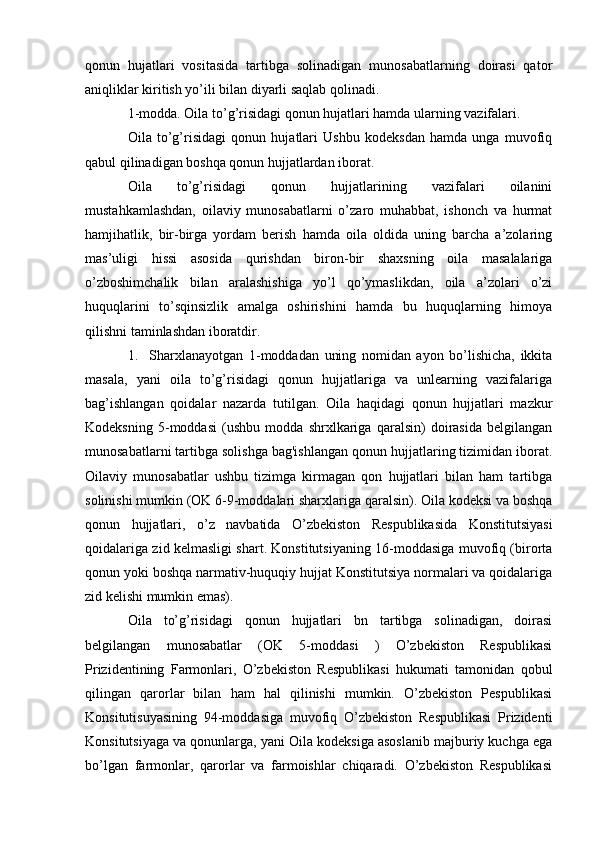 qonun   hujatlari   vositasida   tartibga   solinadigan   munosabatlarning   doirasi   qator
aniqliklar kiritish yo’ili bilan diyarli saqlab qolinadi.
1-modda. Oila to’g’risidagi qonun hujatlari hamda ularning vazifalari.
Oila   to’g’risidagi   qonun   hujatlari   Ushbu   kodeksdan   hamda   unga   muvofiq
qabul qilinadigan boshqa qonun hujjatlardan iborat.
Oila   to’g’risidagi   qonun   hujjatlarining   vazifalari   oilanini
mustahkamlashdan,   oilaviy   munosabatlarni   o’zaro   muhabbat,   ishonch   va   hurmat
hamjihatlik,   bir-birga   yordam   berish   hamda   oila   oldida   uning   barcha   a’zolaring
mas’uligi   hissi   asosida   qurishdan   biron-bir   shaxsning   oila   masalalariga
o’zboshimchalik   bilan   aralashishiga   yo’l   qo’ymaslikdan,   oila   a’zolari   o’zi
huquqlarini   to’sqinsizlik   amalga   oshirishini   hamda   bu   huquqlarning   himoya
qilishni taminlashdan iboratdir.
1.     Sharxlanayotgan   1-moddadan   uning   nomidan   ayon   bo’lishicha,   ikkita
masala,   yani   oila   to’g’risidagi   qonun   hujjatlariga   va   unlearning   vazifalariga
bag’ishlangan   qoidalar   nazarda   tutilgan.   Oila   haqidagi   qonun   hujjatlari   mazkur
Kodeksning   5-moddasi   (ushbu   modda   shrxlkariga   qaralsin)   doirasida   belgilangan
munosabatlarni tartibga solishga bag'ishlangan qonun hujjatlaring tizimidan iborat.
Oilaviy   munosabatlar   ushbu   tizimga   kirmagan   qon   hujjatlari   bilan   ham   tartibga
solinishi mumkin (OK 6-9-moddalari sharxlariga qaralsin). Oila kodeksi va boshqa
qonun   hujjatlari,   o’z   navbatida   O’zbekiston   Respublikasida   Konstitutsiyasi
qoidalariga zid kelmasligi shart. Konstitutsiyaning 16-moddasiga muvofiq (birorta
qonun yoki boshqa narmativ-huquqiy hujjat Konstitutsiya normalari va qoidalariga
zid kelishi mumkin emas).
Oila   to’g’risidagi   qonun   hujjatlari   bn   tartibga   solinadigan,   doirasi
belgilangan   munosabatlar   (OK   5-moddasi   )   O’zbekiston   Respublikasi
Prizidentining   Farmonlari,   O’zbekiston   Respublikasi   hukumati   tamonidan   qobul
qilingan   qarorlar   bilan   ham   hal   qilinishi   mumkin.   O’zbekiston   Pespublikasi
Konsitutisuyasining   94-moddasiga   muvofiq   O’zbekiston   Respublikasi   Prizidenti
Konsitutsiyaga va qonunlarga, yani Oila kodeksiga asoslanib majburiy kuchga ega
bo’lgan   farmonlar,   qarorlar   va   farmoishlar   chiqaradi.   O’zbekiston   Respublikasi 