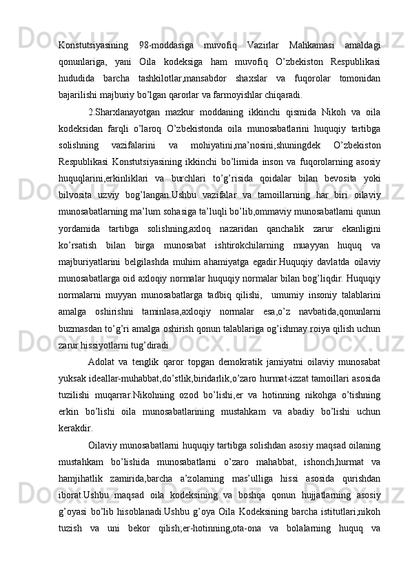 Konstutsiyasining   98-moddasiga   muvofiq   Vazirlar   Mahkamasi   amaldagi
qonunlariga,   yani   Oila   kodeksiga   ham   muvofiq   O’zbekiston   Respublikasi
hududida   barcha   tashkilotlar,mansabdor   shaxslar   va   fuqorolar   tomonidan
bajarilishi majburiy bo’lgan qarorlar va farmoyishlar chiqaradi.
2.Sharxlanayotgan   mazkur   moddaning   ikkinchi   qismida   Nikoh   va   oila
kodeksidan   farqli   o’laroq   O’zbekistonda   oila   munosabatlarini   huquqiy   tartibga
solishning   vazifalarini   va   mohiyatini,ma’nosini,shuningdek   O’zbekiston
Respublikasi   Konstutsiyasining   ikkinchi   bo’limida   inson   va   fuqorolarning   asosiy
huquqlarini,erkinliklari   va   burchlari   to’g’risida   qoidalar   bilan   bevosita   yoki
bilvosita   uzviy   bog’langan.Ushbu   vazifalar   va   tamoillarning   har   biri   oilaviy
munosabatlarning ma’lum sohasiga ta’luqli bo’lib,ommaviy munosabatlarni qunun
yordamida   tartibga   solishning,axloq   nazaridan   qanchalik   zarur   ekanligini
ko’rsatish   bilan   birga   munosabat   ishtirokchilarning   muayyan   huquq   va
majburiyatlarini   belgilashda   muhim   ahamiyatga   egadir.Huquqiy   davlatda   oilaviy
munosabatlarga oid axloqiy normalar huquqiy normalar bilan bog’liqdir. Huquqiy
normalarni   muyyan   munosabatlarga   tadbiq   qilishi,     umumiy   insoniy   talablarini
amalga   oshirishni   taminlasa,axloqiy   normalar   esa,o’z   navbatida,qonunlarni
buzmasdan to’g’ri amalga oshirish qonun talablariga og’ishmay roiya qilish uchun
zarur hissiyotlarni tug’diradi.
Adolat   va   tenglik   qaror   topgan   demokratik   jamiyatni   oilaviy   munosabat
yuksak ideallar-muhabbat,do’stlik,biridarlik,o’zaro hurmat-izzat tamoillari asosida
tuzilishi   muqarrar.Nikohning   ozod   bo’lishi,er   va   hotinning   nikohga   o’tishning
erkin   bo’lishi   oila   munosabatlarining   mustahkam   va   abadiy   bo’lishi   uchun
kerakdir.
Oilaviy munosabatlarni huquqiy tartibga solishdan asosiy maqsad oilaning
mustahkam   bo’lishida   munosabatlarni   o’zaro   mahabbat,   ishonch,hurmat   va
hamjihatlik   zamirida,barcha   a’zolarning   mas’ulliga   hissi   asosida   qurishdan
iborat.Ushbu   maqsad   oila   kodeksining   va   boshqa   qonun   hujjatlarning   asosiy
g’oyasi   bo’lib   hisoblanadi.Ushbu   g’oya   Oila   Kodeksining   barcha   istitutlari;nikoh
tuzish   va   uni   bekor   qilish;er-hotinning,ota-ona   va   bolalarning   huquq   va 