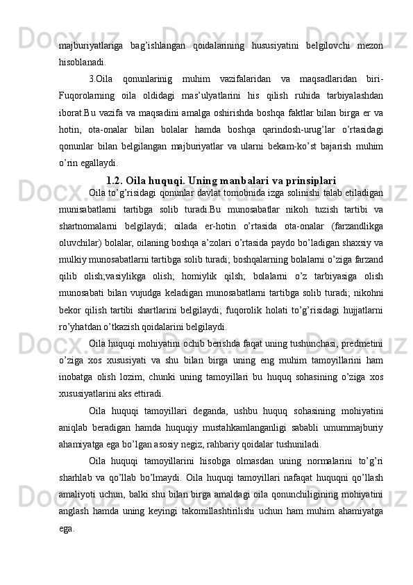 majburiyatlariga   bag’ishlangan   qoidalarining   hususiyatini   belgilovchi   mezon
hisoblanadi.
3.Oila   qonunlarinig   muhim   vazifalaridan   va   maqsadlaridan   biri-
Fuqorolarning   oila   oldidagi   mas’ulyatlarini   his   qilish   ruhida   tarbiyalashdan
iborat.Bu   vazifa  va  maqsadini   amalga  oshirishda  boshqa  faktlar  bilan  birga  er   va
hotin,   ota-onalar   bilan   bolalar   hamda   boshqa   qarindosh-urug’lar   o’rtasidagi
qonunlar   bilan   belgilangan   majburiyatlar   va   ularni   bekam-ko’st   bajarish   muhim
o’rin egallaydi.
1.2. Oila huquqi. Uning manbalari va prinsiplari
Oila to’g’risidagi qonunlar davlat tomobnida izga solinishi talab etiladigan
munisabatlarni   tartibga   solib   turadi.Bu   munosabatlar   nikoh   tuzish   tartibi   va
shartnomalarni   belgilaydi;   oilada   er-hotin   o’rtasida   ota-onalar   (farzandlikga
oluvchilar) bolalar, oilaning boshqa a’zolari o’rtasida paydo bo’ladigan shaxsiy va
mulkiy munosabatlarni tartibga solib turadi; boshqalarning bolalarni o’ziga farzand
qilib   olish;vasiylikga   olish;   homiylik   qilsh;   bolalarni   o’z   tarbiyasiga   olish
munosabati  bilan  vujudga  keladigan   munosabatlarni  tartibga  solib  turadi;   nikohni
bekor   qilish   tartibi   shartlarini   belgilaydi;   fuqorolik   holati   to’g’risidagi   hujjatlarni
ro’yhatdan o’tkazish qoidalarini belgilaydi.
Oila huquqi mohiyatini ochib berishda faqat uning tushunchasi, predmetini
o’ziga   xos   xususiyati   va   shu   bilan   birga   uning   eng   muhim   tamoyillarini   ham
inobatga   olish   lozim,   chunki   uning   tamoyillari   bu   huquq   sohasining   o’ziga   xos
xususiyatlarini aks ettiradi.
Oila   huquqi   tamoyillari   deganda,   ushbu   huquq   sohasining   mohiyatini
aniqlab   beradigan   hamda   huquqiy   mustahkamlanganligi   sababli   umummajburiy
ahamiyatga ega bo’lgan asosiy negiz, rahbariy qoidalar tushuniladi.
Oila   huquqi   tamoyillarini   hisobga   olmasdan   uning   normalarini   to’g’ri
sharhlab   va   qo’llab   bo’lmaydi.   Oila   huquqi   tamoyillari   nafaqat   huquqni   qo’llash
amaliyoti  uchun, balki  shu bilan birga amaldagi  oila qonunchiligining mohiyatini
anglash   hamda   uning   keyingi   takomillashtirilishi   uchun   ham   muhim   ahamiyatga
ega. 