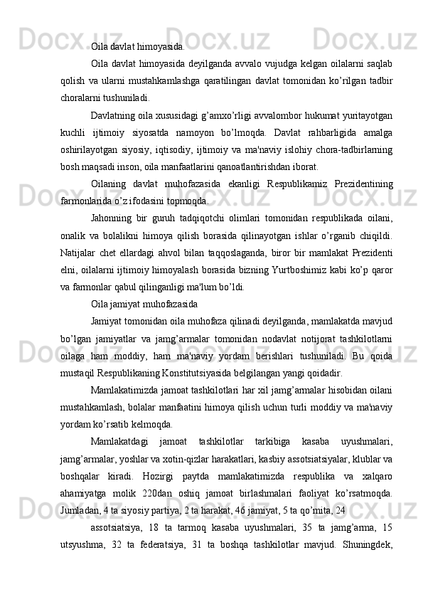 Oila davlat himoyasida.
Oila davlat  himoyasida deyilganda avvalo vujudga kelgan oilalarni  saqlab
qolish   va   ularni   mustahkamlashga   qaratilingan   davlat   tomonidan   ko’rilgan   tadbir
choralarni tushuniladi.
Davlatning oila xususidagi g’amxo’rligi avvalombor hukumat yuritayotgan
kuchli   ijtimoiy   siyosatda   namoyon   bo’lmoqda.   Davlat   rahbarligida   amalga
oshirilayotgan   siyosiy,   iqtisodiy,   ijtimoiy   va   ma'naviy   islohiy   chora-tadbirlarning
bosh maqsadi inson, oila manfaatlarini qanoatlantirishdan iborat.
Oilaning   davlat   muhofazasida   ekanligi   Respublikamiz   Prezidentining
farmonlarida o’z ifodasini topmoqda.
Jahonning   bir   guruh   tadqiqotchi   olimlari   tomonidan   respublikada   oilani,
onalik   va   bolalikni   himoya   qilish   borasida   qilinayotgan   ishlar   o’rganib   chiqildi.
Natijalar   chet   ellardagi   ahvol   bilan   taqqoslaganda,   biror   bir   mamlakat   Prezidenti
elni, oilalarni ijtimoiy himoyalash borasida bizning Yurtboshimiz kabi ko’p qaror
va farmonlar qabul qilinganligi ma'lum bo’ldi.
Oila jamiyat muhofazasida
Jamiyat tomonidan oila muhofaza qilinadi deyilganda, mamlakatda mavjud
bo’lgan   jamiyatlar   va   jamg’armalar   tomonidan   nodavlat   notijorat   tashkilotlarni
oilaga   ham   moddiy,   ham   ma'naviy   yordam   berishlari   tushuniladi.   Bu   qoida
mustaqil Respublikaning Konstitutsiyasida belgilangan yangi qoidadir.
Mamlakatimizda jamoat tashkilotlari har xil jamg’armalar hisobidan oilani
mustahkamlash, bolalar manfaatini himoya qilish uchun turli moddiy va ma'naviy
yordam ko’rsatib kelmoqda.
Mamlakatdagi   jamoat   tashkilotlar   tarkibiga   kasaba   uyushmalari,
jamg’armalar, yoshlar va xotin-qizlar harakatlari, kasbiy assotsiatsiyalar, klublar va
boshqalar   kiradi.   Hozirgi   paytda   mamlakatimizda   respublika   va   xalqaro
ahamiyatga   molik   220dan   oshiq   jamoat   birlashmalari   faoliyat   ko’rsatmoqda.
Jumladan, 4 ta siyosiy partiya, 2 ta harakat, 46 jamiyat, 5 ta qo’mita, 24
assotsiatsiya,   18   ta   tarmoq   kasaba   uyushmalari,   35   ta   jamg’arma,   15
utsyushma,   32   ta   federatsiya,   31   ta   boshqa   tashkilotlar   mavjud.   Shuningdek, 