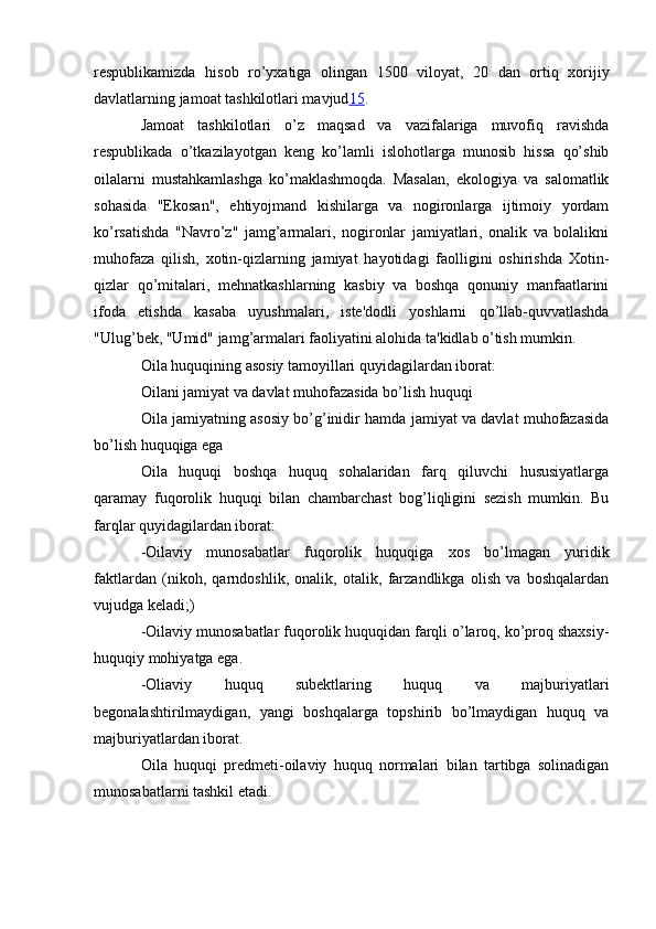 respublikamizda   hisob   ro’yxatiga   olingan   1500   viloyat,   20   dan   ortiq   xorijiy
davlatlarning jamoat tashkilotlari mavjud 15 .
Jamoat   tashkilotlari   o’z   maqsad   va   vazifalariga   muvofiq   ravishda
respublikada   o’tkazilayotgan   keng   ko’lamli   islohotlarga   munosib   hissa   qo’shib
oilalarni   mustahkamlashga   ko’maklashmoqda.   Masalan,   ekologiya   va   salomatlik
sohasida   "Ekosan",   ehtiyojmand   kishilarga   va   nogironlarga   ijtimoiy   yordam
ko’rsatishda   "Navro’z"   jamg’armalari,   nogironlar   jamiyatlari,   onalik   va   bolalikni
muhofaza   qilish,   xotin-qizlarning   jamiyat   hayotidagi   faolligini   oshirishda   Xotin-
qizlar   qo’mitalari,   mehnatkashlarning   kasbiy   va   boshqa   qonuniy   manfaatlarini
ifoda   etishda   kasaba   uyushmalari,   iste'dodli   yoshlarni   qo’llab-quvvatlashda
"Ulug’bek, "Umid" jamg’armalari faoliyatini alohida ta'kidlab o’tish mumkin.
Oila huquqining asosiy tamoyillari quyidagilardan iborat:
Oilani jamiyat va davlat muhofazasida bo’lish huquqi
Oila jamiyatning asosiy bo’g’inidir hamda jamiyat va davlat muhofazasida
bo’lish huquqiga ega
Oila   huquqi   boshqa   huquq   sohalaridan   farq   qiluvchi   hususiyatlarga
qaramay   fuqorolik   huquqi   bilan   chambarchast   bog’liqligini   sezish   mumkin.   Bu
farqlar quyidagilardan iborat:
-Oilaviy   munosabatlar   fuqorolik   huquqiga   xos   bo’lmagan   yuridik
faktlardan   (nikoh,   qarndoshlik,   onalik,   otalik,   farzandlikga   olish   va   boshqalardan
vujudga keladi;)
-Oilaviy munosabatlar fuqorolik huquqidan farqli o’laroq, ko’proq shaxsiy-
huquqiy mohiyatga ega.
-Oliaviy   huquq   subektlaring   huquq   va   majburiyatlari
begonalashtirilmaydigan,   yangi   boshqalarga   topshirib   bo’lmaydigan   huquq   va
majburiyatlardan iborat.
Oila   huquqi   predmeti-oilaviy   huquq   normalari   bilan   tartibga   solinadigan
munosabatlarni tashkil etadi. 