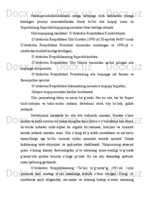 Nikoh,qarindoshlik,bolalarni   oilaga   tarbiyaga   olish   kabilardan   yuzaga
keladigan   ijtimoiy   munosabatlardan   iborat   bo’lib   oila   huquqi   inson   va
fuqorolarning fuqorolik huquqining normalari bilan tartibga solinadi.
Oila huquqining manbalari: O’zbekiston Respublikasi Konstitutsiyasi:
-O’zbekiston Respublikasi Oila Kodeksi (1998-yil 30-aprelda №607-1sonli
O’zbekiston   Respublikasi   Prezidenti   tomonidan   imzolangan   va   1998-yil   1-
sentabrdan boshlab kuchga kiritilgan);
 O’zbekiston Respublikasining fuqorolik kodeksi.
-O’zbekiston   Respublikasi   Oliy   Majlisi   tomonidan   qa’bul   qilingan   oila
huquqiga oid qonunlar;
-O’zbekiston   Respublikasi   Prezidentinig   oila   huquqiga   oid   farmon   va
farmoyishlar qarorlar:
-O’zbekiston Respublikasi hukumatning normative huquqiy hujjatlari;
-Xalqaro huquq normalari kabilar hisoblanadi.
Oila-  jamiyatning tabiiy va asosiy  bo’g’inidir. Har bir oila, har bir fuqoro
tinch-hotirjam   va   tokin-sochin   yashasa,   davlatimiz   obod,   boy   bo’ladi,   gullab
yashaydi.
Davlatimizni   harakatda   bir   oila   deb   tushunish   mumkin.   Bundan   o’zaro
hurmat va tartib-intizom bo’lmasa,oiling barcha a’zolaro o’z burchlarini ado etmas,
bir-birida   nisbatan   mehr-oqibat   ba   ezgulik   ko’rsatmasa,   hotirjam   va   munosib
tarizda   yashash   mumkin   emas.   Oila   o’zinig   ko’p   arslik   mustahkam   va   ma’naviy
tayanchlarga   ega   bo’lib,   turmush   vijdon   qonunlari   asosida   quriladi.   Oilada
kishilarning   talab-ehtiyojlari   va   qadriyatlari   shakllanadi.   Xalqimizning   aksaryat
qismi   o’zining   shaxsiy   farovonligidan   jo’ra   oilasining   omon-esonligi   to’g’risida
g’amxo’rlik   qilishni   birinchi   o’ringa   qo’yadi.   Bu   esa   oily   darajadagi   qadriyat,
inson qalbining gavharidir.
O’zbekiston   Respublikasining   “Ta’lim   to’g’risida”gi   1992-yil   2-iyul
qonunida   ham   oiladagi   ta’lim   masalasiga   alohida   e’tibor   berilgan.   Uning   16-
moddasida   qayd   etilganidek,   ota-onalar   va   oilaning   boshqa   a’zolari   shaxsning 