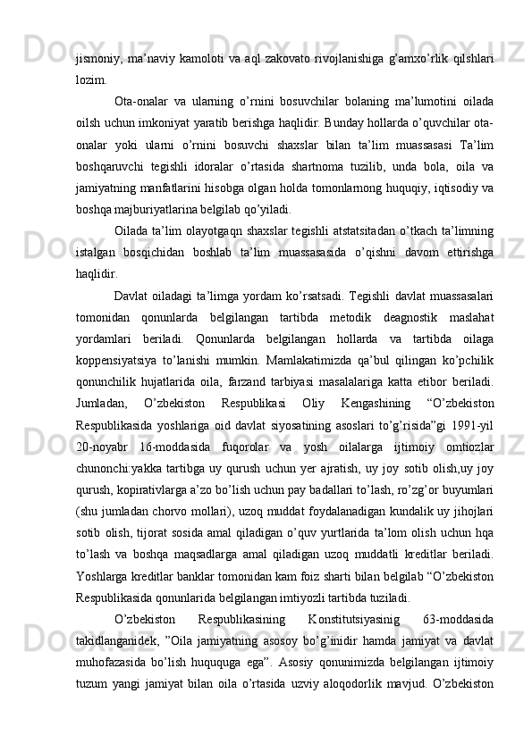 jismoniy,   ma’naviy   kamoloti   va   aql   zakovato   rivojlanishiga   g’amxo’rlik   qilshlari
lozim.
Ota-onalar   va   ularning   o’rnini   bosuvchilar   bolaning   ma’lumotini   oilada
oilsh uchun imkoniyat yaratib berishga haqlidir. Bunday hollarda o’quvchilar ota-
onalar   yoki   ularni   o’rnini   bosuvchi   shaxslar   bilan   ta’lim   muassasasi   Ta’lim
boshqaruvchi   tegishli   idoralar   o’rtasida   shartnoma   tuzilib,   unda   bola,   oila   va
jamiyatning manfatlarini hisobga olgan holda tomonlarnong huquqiy, iqtisodiy va
boshqa majburiyatlarina belgilab qo’yiladi.
Oilada   ta’lim   olayotgaqn   shaxslar   tegishli   atstatsitadan   o’tkach  ta’limning
istalgan   bosqichidan   boshlab   ta’lim   muassasasida   o’qishni   davom   ettirishga
haqlidir.
Davlat   oiladagi   ta’limga   yordam   ko’rsatsadi.   Tegishli   davlat   muassasalari
tomonidan   qonunlarda   belgilangan   tartibda   metodik   deagnostik   maslahat
yordamlari   beriladi.   Qonunlarda   belgilangan   hollarda   va   tartibda   oilaga
koppensiyatsiya   to’lanishi   mumkin.   Mamlakatimizda   qa’bul   qilingan   ko’pchilik
qonunchilik   hujatlarida   oila,   farzand   tarbiyasi   masalalariga   katta   etibor   beriladi.
Jumladan,   O’zbekiston   Respublikasi   Oliy   Kengashining   “O’zbekiston
Respublikasida   yoshlariga   oid   davlat   siyosatining   asoslari   to’g’risida”gi   1991-yil
20-noyabr   16-moddasida   fuqorolar   va   yosh   oilalarga   ijtimoiy   omtiozlar
chunonchi:yakka   tartibga   uy   qurush   uchun   yer   ajratish,   uy   joy   sotib   olish,uy   joy
qurush, kopirativlarga a’zo bo’lish uchun pay badallari to’lash, ro’zg’or buyumlari
(shu jumladan chorvo mollari), uzoq muddat foydalanadigan kundalik uy jihojlari
sotib   olish,   tijorat   sosida   amal   qiladigan   o’quv   yurtlarida   ta’lom   olish   uchun   hqa
to’lash   va   boshqa   maqsadlarga   amal   qiladigan   uzoq   muddatli   kreditlar   beriladi.
Yoshlarga kreditlar banklar tomonidan kam foiz sharti bilan belgilab “O’zbekiston
Respublikasida qonunlarida belgilangan imtiyozli tartibda tuziladi.
O’zbekiston   Respublikasining   Konstitutsiyasinig   63-moddasida
takidlanganidek,   ”Oila   jamiyatning   asosoy   bo’g’inidir   hamda   jamiyat   va   davlat
muhofazasida   bo’lish   huququga   ega”.   Asosiy   qonunimizda   belgilangan   ijtimoiy
tuzum   yangi   jamiyat   bilan   oila   o’rtasida   uzviy   aloqodorlik   mavjud.   O’zbekiston 