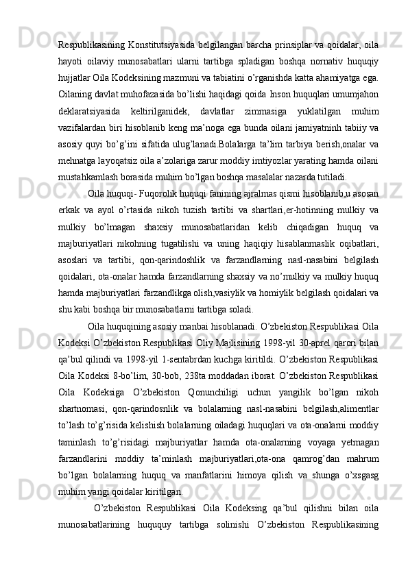 Respublikasining Konstitutsiyasida belgilangan barcha prinsiplar  va qoidalar, oila
hayoti   oilaviy   munosabatlari   ularni   tartibga   spladigan   boshqa   nornativ   huquqiy
hujjatlar Oila Kodeksining mazmuni va tabiatini o’rganishda katta ahamiyatga ega.
Oilaning davlat muhofazasida bo’lishi haqidagi qoida Inson huquqlari umumjahon
deklaratsiyasida   keltirilganidek,   davlatlar   zimmasiga   yuklatilgan   muhim
vazifalardan biri hisoblanib keng ma’noga ega bunda oilani jamiyatninh tabiiy va
asosiy   quyi   bo’g’ini   sifatida   ulug’lanadi.Bolalarga   ta’lim   tarbiya   berish,onalar   va
mehnatga layoqatsiz oila a’zolariga zarur moddiy imtiyozlar yarating hamda oilani
mustahkamlash borasida muhim bo’lgan boshqa masalalar nazarda tutiladi.
Oila huquqi- Fuqorolik huquqi fanining ajralmas qismi hisoblanib,u asosan
erkak   va   ayol   o’rtasida   nikoh   tuzish   tartibi   va   shartlari,er-hotinning   mulkiy   va
mulkiy   bo’lmagan   shaxsiy   munosabatlaridan   kelib   chiqadigan   huquq   va
majburiyatlari   nikohning   tugatilishi   va   uning   haqiqiy   hisablanmaslik   oqibatlari,
asoslari   va   tartibi,   qon-qarindoshlik   va   farzandlarning   nasl-nasabini   belgilash
qoidalari, ota-onalar hamda farzandlarning shaxsiy va no’mulkiy va mulkiy huquq
hamda majburiyatlari farzandlikga olish,vasiylik va homiylik belgilash qoidalari va
shu kabi boshqa bir munosabatlarni tartibga soladi.
Oila huquqining asosiy manbai hisoblanadi. O’zbekiston Respublikasi Oila
Kodeksi O’zbekiston Respublikasi Oliy Majlisining 1998-yil 30-aprel qarori bilan
qa’bul qilindi va 1998-yil 1-sentabrdan kuchga kiritildi. O’zbekiston Respublikasi
Oila Kodeksi 8-bo’lim, 30-bob, 238ta moddadan iborat. O’zbekiston Respublikasi
Oila   Kodeksiga   O’zbekiston   Qonunchiligi   uchun   yangilik   bo’lgan   nikoh
shartnomasi,   qon-qarindosnlik   va   bolalarning   nasl-nasabini   belgilash,alimentlar
to’lash to’g’risida kelishish bolalarning oiladagi huquqlari va ota-onalarni moddiy
taminlash   to’g’risidagi   majburiyatlar   hamda   ota-onalarning   voyaga   yetmagan
farzandlarini   moddiy   ta’minlash   majburiyatlari,ota-ona   qamrog’dan   mahrum
bo’lgan   bolalarning   huquq   va   manfatlarini   himoya   qilish   va   shunga   o’xsgasg
muhim yangi qoidalar kiritilgan.
  O’zbekiston   Respublikasi   Oila   Kodeksing   qa’bul   qilishni   bilan   oila
munosabatlarining   huququy   tartibga   solinishi   O’zbekiston   Respublikasining