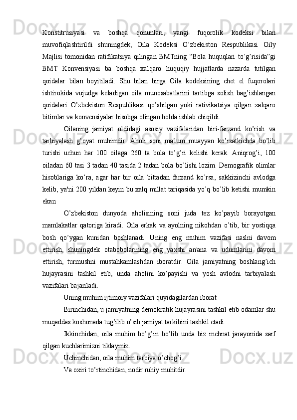 Konstitrusiyasi   va   boshqa   qonunlari,   yangi   fuqorolik   kodeksi   bilan
muvofiqlashtirildi   shuningdek,   Oila   Kodeksi   O’zbekiston   Respublikasi   Oily
Majlisi   tomonidan   ratifikatsiya   qilingan   BMTning   “Bola   huquqlari   to’g’risida”gi
BMT   Konvensiyasi   ba   boshqa   xalqaro   huquqiy   hujjatlarda   nazarda   tutilgan
qoidalar   bilan   boyitiladi.   Shu   bilan   birga   Oila   kodeksining   chet   el   fuqorolari
ishtirokida   vujudga   keladigan   oila   munosabatlarini   tartibga   solish   bag’ishlangan
qoidalari   O’zbekiston   Respublikasi   qo’shilgan   yoki   rativikatsiya   qilgan   xalqaro
bitimlar va konvensiyalar hisobga olingan holda ishlab chiqildi.
Oilaning   jamiyat   oldidagi   asosiy   vazifalaridan   biri-farzand   ko’rish   va
tarbiyalash   g’oyat   muhimdir.   Aholi   soni   ma'lum   muayyan   ko’rsatkichda   bo’lib
turishi   uchun   har   100   oilaga   260   ta   bola   to’g’ri   kelishi   kerak.   Aniqrog’i,   100
oiladan 60 tasi 3 tadan 40 tasida 2 tadan bola bo’lishi  lozim. Demografik olimlar
hisoblariga   ko’ra,   agar   har   bir   oila   bittadan   farzand   ko’rsa,   sakkizinchi   avlodga
kelib, ya'ni 200 yildan keyin bu xalq millat tariqasida yo’q bo’lib ketishi mumkin
ekan
O’zbekiston   dunyoda   aholisining   soni   juda   tez   ko’payib   borayotgan
mamlakatlar   qatoriga   kiradi.   Oila   erkak   va   ayolning   nikohdan   o’tib,   bir   yostiqqa
bosh   qo’ygan   kunidan   boshlanadi.   Uning   eng   muhim   vazifasi   naslni   davom
ettirish,   shuningdek   otabobolarining   eng   yaxshi   an'ana   va   udumlarini   davom
ettirish,   turmushni   mustahkamlashdan   iboratdir.   Oila   jamiyatning   boshlang’ich
hujayrasini   tashkil   etib,   unda   aholini   ko’payishi   va   yosh   avlodni   tarbiyalash
vazifalari bajariladi.
Uning muhim ijtimoiy vazifalari quyidagilardan iborat:
Birinchidan, u jamiyatning demokratik hujayrasini tashkil etib odamlar shu
muqaddas koshonada tug’ilib o’sib jamiyat tarkibini tashkil etadi.
Ikkinchidan,   oila   muhim   bo’g’in   bo’lib   unda   biz   mehnat   jarayonida   sarf
qilgan kuchlarimizni tiklaymiz.
Uchinchidan, oila muhim tarbiya o’chog’i.
Va oxiri to’rtinchidan, nodir ruhiy muhitdir. 