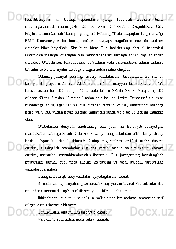 Konstitrusiyasi   va   boshqa   qonunlari,   yangi   fuqorolik   kodeksi   bilan
muvofiqlashtirildi   shuningdek,   Oila   Kodeksi   O’zbekiston   Respublikasi   Oily
Majlisi   tomonidan   ratifikatsiya   qilingan   BMTning   “Bola   huquqlari   to’g’risida”gi
BMT   Konvensiyasi   ba   boshqa   xalqaro   huquqiy   hujjatlarda   nazarda   tutilgan
qoidalar   bilan   boyitiladi.   Shu   bilan   birga   Oila   kodeksining   chet   el   fuqorolari
ishtirokida   vujudga   keladigan   oila   munosabatlarini   tartibga   solish   bag’ishlangan
qoidalari   O’zbekiston   Respublikasi   qo’shilgan   yoki   rativikatsiya   qilgan   xalqaro
bitimlar va konvensiyalar hisobga olingan holda ishlab chiqildi.
Oilaning   jamiyat   oldidagi   asosiy   vazifalaridan   biri-farzand   ko’rish   va
tarbiyalash   g’oyat   muhimdir.   Aholi   soni   ma'lum   muayyan   ko’rsatkichda   bo’lib
turishi   uchun   har   100   oilaga   260   ta   bola   to’g’ri   kelishi   kerak.   Aniqrog’i,   100
oiladan 60 tasi 3 tadan 40 tasida 2 tadan bola bo’lishi  lozim. Demografik olimlar
hisoblariga   ko’ra,   agar   har   bir   oila   bittadan   farzand   ko’rsa,   sakkizinchi   avlodga
kelib, ya'ni 200 yildan keyin bu xalq millat tariqasida yo’q bo’lib ketishi mumkin
ekan
O’zbekiston   dunyoda   aholisining   soni   juda   tez   ko’payib   borayotgan
mamlakatlar   qatoriga   kiradi.   Oila   erkak   va   ayolning   nikohdan   o’tib,   bir   yostiqqa
bosh   qo’ygan   kunidan   boshlanadi.   Uning   eng   muhim   vazifasi   naslni   davom
ettirish,   shuningdek   otabobolarining   eng   yaxshi   an'ana   va   udumlarini   davom
ettirish,   turmushni   mustahkamlashdan   iboratdir.   Oila   jamiyatning   boshlang’ich
hujayrasini   tashkil   etib,   unda   aholini   ko’payishi   va   yosh   avlodni   tarbiyalash
vazifalari bajariladi.
Uning muhim ijtimoiy vazifalari quyidagilardan iborat:
Birinchidan, u jamiyatning demokratik hujayrasini tashkil etib odamlar shu
muqaddas koshonada tug’ilib o’sib jamiyat tarkibini tashkil etadi.
Ikkinchidan,   oila   muhim   bo’g’in   bo’lib   unda   biz   mehnat   jarayonida   sarf
qilgan kuchlarimizni tiklaymiz.
Uchinchidan, oila muhim tarbiya o’chog’i.
Va oxiri to’rtinchidan, nodir ruhiy muhitdir.