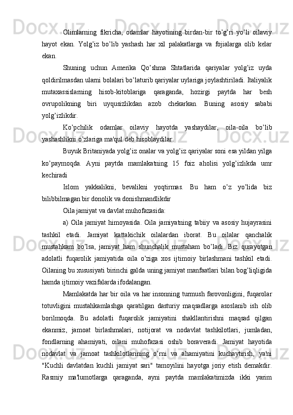 Olimlarning   fikricha,   odamlar   hayotining   birdan-bir   to’g’ri   yo’li   oilaviy
hayot   ekan.   Yolg’iz   bo’lib   yashash   har   xil   palakatlarga   va   fojialarga   olib   kelar
ekan.
Shuning   uchun   Amerika   Qo’shma   Shtatlarida   qariyalar   yolg’iz   uyda
qoldirilmasdan ularni bolalari bo’laturib qariyalar uylariga joylashtiriladi. Italiyalik
mutaxassislarning   hisob-kitoblariga   qaraganda,   hozirgi   paytda   har   besh
ovrupolikning   biri   uyqusizlikdan   azob   chekarkan.   Buning   asosiy   sababi
yolg’izlikdir.
Ko’pchilik   odamlar   oilaviy   hayotda   yashaydilar,   oila-oila   bo’lib
yashashlikni o’zlariga ma'qul deb hisoblaydilar.
Buyuk Britaniyada yolg’iz onalar va yolg’iz qariyalar soni esa yildan yilga
ko’paymoqda.   Ayni   paytda   mamlakatning   15   foiz   aholisi   yolg’izlikda   umr
kechiradi
Islom   yakkalikni,   bevalikni   yoqtirmas.   Bu   ham   o’z   yo’lida   biz
bilibbilmagan bir donolik va donishmandlikdir
Oila jamiyat va davlat muhofazasida:
a)   Oila   jamiyat   himoyasida.   Oila   jamiyatning   tabiiy   va   asosiy   hujayrasini
tashkil   etadi.   Jamiyat   kattakichik   oilalardan   iborat.   Bu   oilalar   qanchalik
mustahkam   bo’lsa,   jamiyat   ham   shunchalik   mustaham   bo’ladi.   Biz   qurayotgan
adolatli   fuqarolik   jamiyatida   oila   o’ziga   xos   ijtimoiy   birlashmani   tashkil   etadi.
Oilaning bu xususiyati birinchi galda uning jamiyat manfaatlari bilan bog’liqligida
hamda ijtimoiy vazifalarda ifodalangan. 
Mamlakatda har bir oila va har insonning turmush farovonligini, fuqarolar
totuvligini   mustahkamlashga   qaratilgan   dasturiy   maqsadlarga   asoslanib   ish   olib
borilmoqda.   Bu   adolatli   fuqarolik   jamiyatini   shakllantirishni   maqsad   qilgan
ekanmiz,   jamoat   birlashmalari,   notijorat   va   nodavlat   tashkilotlari,   jumladan,
fondlarning   ahamiyati,   oilani   muhofazasi   oshib   boraveradi.   Jamiyat   hayotida
nodavlat   va   jamoat   tashkilotlarining   o’rni   va   ahamiyatini   kuchaytirish,   ya'ni
"Kuchli   davlatdan   kuchli   jamiyat   sari"   tamoyilini   hayotga   joriy   etish   demakdir.
Rasmiy   ma'lumotlarga   qaraganda,   ayni   paytda   mamlakatimizda   ikki   yarim 