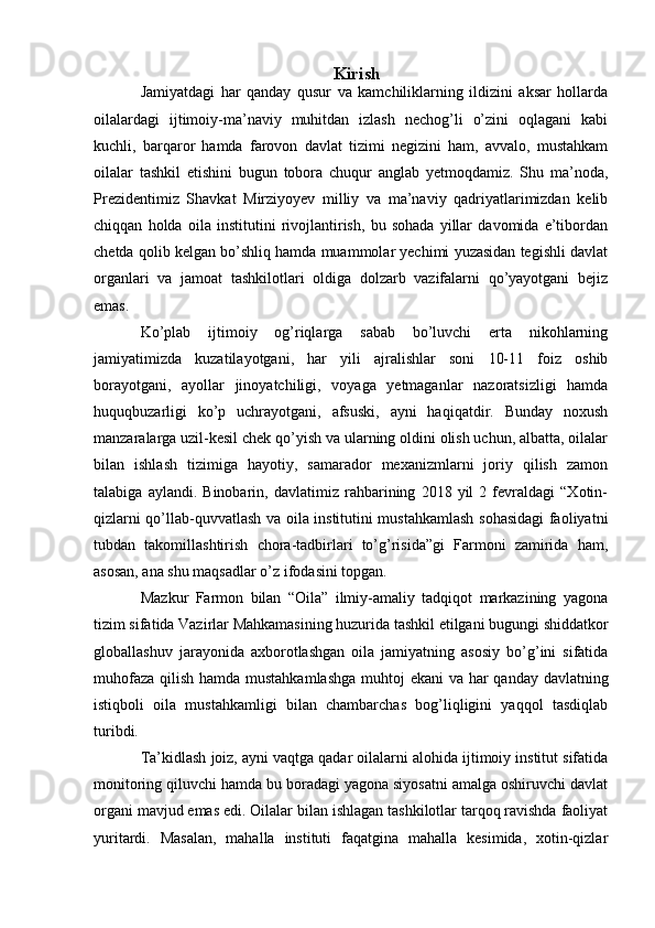 Kirish
Jamiyatdagi   har   qanday   qusur   va   kamchiliklarning   ildizini   aksar   hollarda
oilalardagi   ijtimoiy-ma’naviy   muhitdan   izlash   nechog’li   o’zini   oqlagani   kabi
kuchli,   barqaror   hamda   farovon   davlat   tizimi   negizini   ham,   avvalo,   mustahkam
oilalar   tashkil   etishini   bugun   tobora   chuqur   anglab   yetmoqdamiz.   Shu   ma’noda,
Prezidentimiz   Shavkat   Mirziyoyev   milliy   va   ma’naviy   qadriyatlarimizdan   kelib
chiqqan   holda   oila   institutini   rivojlantirish,   bu   sohada   yillar   davomida   e’tibordan
chetda qolib kelgan bo’shliq hamda muammolar yechimi yuzasidan tegishli davlat
organlari   va   jamoat   tashkilotlari   oldiga   dolzarb   vazifalarni   qo’yayotgani   bejiz
emas.
Ko’plab   ijtimoiy   og’riqlarga   sabab   bo’luvchi   erta   nikohlarning
jamiyatimizda   kuzatilayotgani,   har   yili   ajralishlar   soni   10-11   foiz   oshib
borayotgani,   ayollar   jinoyatchiligi,   voyaga   yetmaganlar   nazoratsizligi   hamda
huquqbuzarligi   ko’p   uchrayotgani,   afsuski,   ayni   haqiqatdir.   Bunday   noxush
manzaralarga uzil-kesil chek qo’yish va ularning oldini olish uchun, albatta, oilalar
bilan   ishlash   tizimiga   hayotiy,   samarador   mexanizmlarni   joriy   qilish   zamon
talabiga   aylandi.   Binobarin,   davlatimiz   rahbarining   2018   yil   2   fevraldagi   “Xotin-
qizlarni qo’llab-quvvatlash va oila institutini mustahkamlash sohasidagi faoliyatni
tubdan   takomillashtirish   chora-tadbirlari   to’g’risida”gi   Farmoni   zamirida   ham,
asosan, ana shu maqsadlar o’z ifodasini topgan.
Mazkur   Farmon   bilan   “Oila”   ilmiy-amaliy   tadqiqot   markazining   yagona
tizim sifatida Vazirlar Mahkamasining huzurida tashkil etilgani bugungi shiddatkor
globallashuv   jarayonida   axborotlashgan   oila   jamiyatning   asosiy   bo’g’ini   sifatida
muhofaza qilish hamda mustahkamlashga  muhtoj  ekani  va har qanday davlatning
istiqboli   oila   mustahkamligi   bilan   chambarchas   bog’liqligini   yaqqol   tasdiqlab
turibdi.
Ta’kidlash joiz, ayni vaqtga qadar oilalarni alohida ijtimoiy institut sifatida
monitoring qiluvchi hamda bu boradagi yagona siyosatni amalga oshiruvchi davlat
organi mavjud emas edi. Oilalar bilan ishlagan tashkilotlar tarqoq ravishda faoliyat
yuritardi.   Masalan,   mahalla   instituti   faqatgina   mahalla   kesimida,   xotin-qizlar 