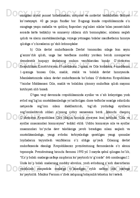 mingdan   ziyod   jamoat   birlashmalari,   notijorat   va   nodavlat   tashkilotlari   faoliyat
ko’rsatayapti.   40   ga   yaqin   fondlar   bor.   Bugungi   kunda   respublikamizda   o’n
mingtaga yaqin  mahalla  va qishloq  fuqarolari   yig’inlari  oilalar  bilan  jamoatchilik
asosida   katta   tashkiliy   va   ommaviy   ishlarni   olib   bormoqdalar,   oilalarni   saqlab
qolish va ularni mustahkamlashga, voyaga yetmagan bolalar manfaatlarini himoya
qilishga o’z hissalarini qo’shib kelmoqdalar. 
b)   Oila   davlat   muhofazasida   Davlat   tomonidan   oilaga   kun   sayin
g’amxo’rlik   qilish,   unga   har   taraflama   moddiy   yordam   berish   insonparvar
demokratik   huquqiy   davlatning   muhim   vazifalaridan   biridir.   O’zbekiston
Respublikasi Konstitutsiyasi 65-moddasini 2-qismi va Oila kodeksini 4-moddasini
1-qismiga   binoan   Oila,   onalik,   otalik   va   bolalik   davlat   himoyasida.
Mamlakatimizda   oilani   davlat   muhofazasida   bo’lishini   O’zbekiston   Respublikasi
Vazirlar   Mahkamasi   Oila,   onalik   va   bolalikni   ijtimoiy   muhofaza   qilish   majmui
kotibiyati olib boradi. 
O’tgan   vaqt   davomida   respublikamizda   ayollar   va   o’sib   kelayotgan   yosh
avlod sog’lig’ini mustahkamlashga yo’naltirilgan chora-tadbirlar amalga oshirilishi
natijasida   sog’lom   oilani   shakllantirish,   tug’ish   yoshidagi   ayollarni
sog’lomlashtirish   ishlari   o’zining   ijobiy   samarasini   berdi.   Ikkinchi   chaqiriq
O’zbekiston   Respublikasi   Oliy   Majlisi   birinchi   sessiyasi   kun   tartibida   "Oila   va
ayollar   muammolari   komissiyasi"   tashkil   etildi.   Ushbu   komissiya   oila   va   ayollar
muammolari   bo’yicha   davr   talablariga   javob   beradigan   oilani   saqlash   va
mustahkamlashga,   yangi   avlodni   tarbiyalashga   qaratilgan   yangi   qonunlar
loyihalarini   tayyorlash   vazifalarini   o’z   oldiga   qo’yadi.   Oilaning   davlat
muhofazasida   ekanligi   Respublikamiz   prezidentining   farmonlarida   o’z   aksini
topmoqda. Prezidentning birinchi farmoni 1990 yil 3 mayda qabul qilingan bo’lib,
"Ko’p bolali onalarga nafaqa miqdorini ko’paytirish to’g’risida" deb nomlangan12.
Unda ko’p bolali  onalarning moddiy ahvolini, yosh  avlodning o’sish  sharoitlarini
yaxshilash   maqsadida   onalarga   to’lanadigan   oylik   nafaqa   ikki   martaga
ko’paytirildi. Mazkur Farmon o’zbek xalqining bolajonlik tabiatini ko’rsatadi.  