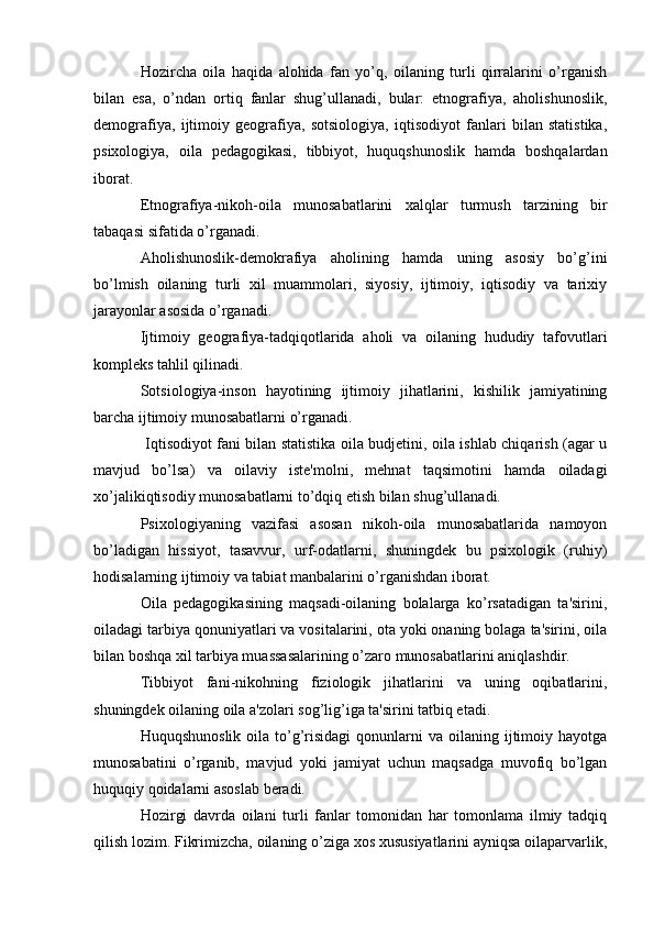 Hozircha   oila   haqida   alohida   fan   yo’q,   oilaning   turli   qirralarini   o’rganish
bilan   esa,   o’ndan   ortiq   fanlar   shug’ullanadi,   bular:   etnografiya,   aholishunoslik,
demografiya,   ijtimoiy   geografiya,   sotsiologiya,   iqtisodiyot   fanlari   bilan   statistika,
psixologiya,   oila   pedagogikasi,   tibbiyot,   huquqshunoslik   hamda   boshqalardan
iborat. 
Etnografiya-nikoh-oila   munosabatlarini   xalqlar   turmush   tarzining   bir
tabaqasi sifatida o’rganadi. 
Aholishunoslik-demokrafiya   aholining   hamda   uning   asosiy   bo’g’ini
bo’lmish   oilaning   turli   xil   muammolari,   siyosiy,   ijtimoiy,   iqtisodiy   va   tarixiy
jarayonlar asosida o’rganadi. 
Ijtimoiy   geografiya-tadqiqotlarida   aholi   va   oilaning   hududiy   tafovutlari
kompleks tahlil qilinadi. 
Sotsiologiya-inson   hayotining   ijtimoiy   jihatlarini,   kishilik   jamiyatining
barcha ijtimoiy munosabatlarni o’rganadi.
  Iqtisodiyot fani bilan statistika oila budjetini, oila ishlab chiqarish (agar u
mavjud   bo’lsa)   va   oilaviy   iste'molni,   mehnat   taqsimotini   hamda   oiladagi
xo’jalikiqtisodiy munosabatlarni to’dqiq etish bilan shug’ullanadi. 
Psixologiyaning   vazifasi   asosan   nikoh-oila   munosabatlarida   namoyon
bo’ladigan   hissiyot,   tasavvur,   urf-odatlarni,   shuningdek   bu   psixologik   (ruhiy)
hodisalarning ijtimoiy va tabiat manbalarini o’rganishdan iborat. 
Oila   pedagogikasining   maqsadi-oilaning   bolalarga   ko’rsatadigan   ta'sirini,
oiladagi tarbiya qonuniyatlari va vositalarini, ota yoki onaning bolaga ta'sirini, oila
bilan boshqa xil tarbiya muassasalarining o’zaro munosabatlarini aniqlashdir. 
Tibbiyot   fani-nikohning   fiziologik   jihatlarini   va   uning   oqibatlarini,
shuningdek oilaning oila a'zolari sog’lig’iga ta'sirini tatbiq etadi. 
Huquqshunoslik  oila  to’g’risidagi  qonunlarni  va  oilaning ijtimoiy hayotga
munosabatini   o’rganib,   mavjud   yoki   jamiyat   uchun   maqsadga   muvofiq   bo’lgan
huquqiy qoidalarni asoslab beradi. 
Hozirgi   davrda   oilani   turli   fanlar   tomonidan   har   tomonlama   ilmiy   tadqiq
qilish lozim. Fikrimizcha, oilaning o’ziga xos xususiyatlarini ayniqsa oilaparvarlik, 