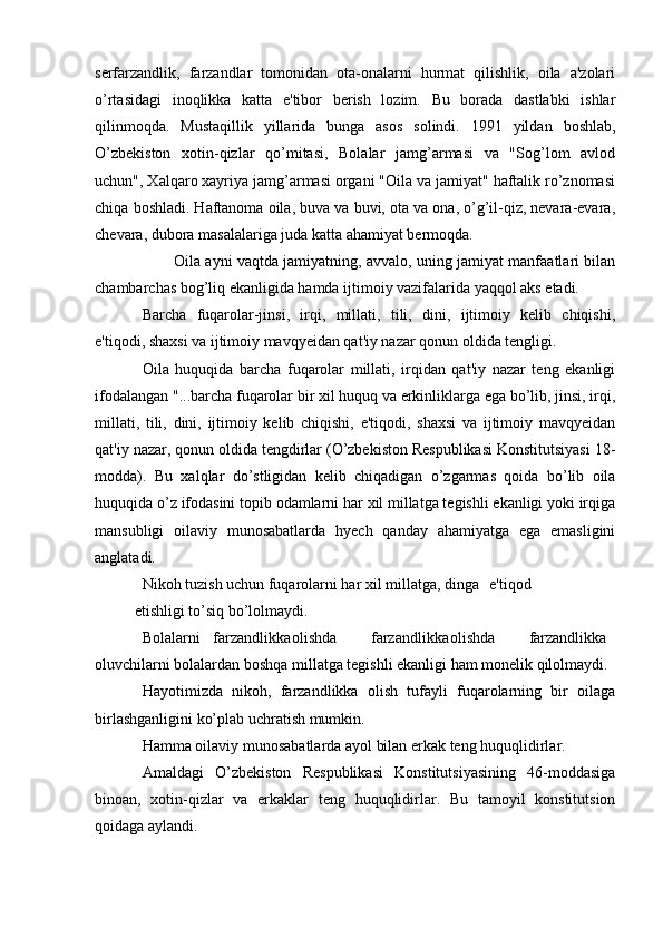 serfarzandlik,   farzandlar   tomonidan   ota-onalarni   hurmat   qilishlik,   oila   a'zolari
o’rtasidagi   inoqlikka   katta   e'tibor   berish   lozim.   Bu   borada   dastlabki   ishlar
qilinmoqda.   Mustaqillik   yillarida   bunga   asos   solindi.   1991   yildan   boshlab,
O’zbekiston   xotin-qizlar   qo’mitasi,   Bolalar   jamg’armasi   va   "Sog’lom   avlod
uchun", Xalqaro xayriya jamg’armasi organi "Oila va jamiyat" haftalik ro’znomasi
chiqa boshladi. Haftanoma oila, buva va buvi, ota va ona, o’g’il-qiz, nevara-evara,
chevara, dubora masalalariga juda katta ahamiyat bermoqda.
Oila ayni vaqtda jamiyatning, avvalo, uning jamiyat manfaatlari bilan
chambarchas bog’liq ekanligida hamda ijtimoiy vazifalarida yaqqol aks etadi.
Barcha   fuqarolar-jinsi,   irqi,   millati,   tili,   dini,   ijtimoiy   kelib   chiqishi,
e'tiqodi, shaxsi va ijtimoiy mavqyeidan qat'iy nazar qonun oldida tengligi.
Oila   huquqida   barcha   fuqarolar   millati,   irqidan   qat'iy   nazar   teng   ekanligi
ifodalangan "...barcha fuqarolar bir xil huquq va erkinliklarga ega bo’lib, jinsi, irqi,
millati,   tili,   dini,   ijtimoiy   kelib   chiqishi,   e'tiqodi,   shaxsi   va   ijtimoiy   mavqyeidan
qat'iy nazar, qonun oldida tengdirlar (O’zbekiston Respublikasi Konstitutsiyasi 18-
modda).   Bu   xalqlar   do’stligidan   kelib   chiqadigan   o’zgarmas   qoida   bo’lib   oila
huquqida o’z ifodasini topib odamlarni har xil millatga tegishli ekanligi yoki irqiga
mansubligi   oilaviy   munosabatlarda   hyech   qanday   ahamiyatga   ega   emasligini
anglatadi.
Nikoh tuzish uchun fuqarolarni har xil millatga, dinga e'tiqod
etishligi to’siq bo’lolmaydi.
Bolalarni farzandlikka olishda farzandlikka olishda farzandlikka
oluvchilarni bolalardan boshqa millatga tegishli ekanligi ham monelik qilolmaydi.
Hayotimizda   nikoh,   farzandlikka   olish   tufayli   fuqarolarning   bir   oilaga
birlashganligini ko’plab uchratish mumkin.
Hamma oilaviy munosabatlarda ayol bilan erkak teng huquqlidirlar.
Amaldagi   O’zbekiston   Respublikasi   Konstitutsiyasining   46-moddasiga
binoan,   xotin-qizlar   va   erkaklar   teng   huquqlidirlar.   Bu   tamoyil   konstitutsion
qoidaga aylandi.