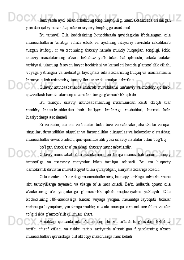 Jamiyatda ayol bilan erkakning teng huquqliligi mamlakatimizda erishilgan
jinsidan qat'iy nazar fuqarolarni siyosiy tengligiga asoslanid.
Bu   tamoyil   Oila   kodeksining   2-moddasida   quyidagicha   ifodalangan:   oila
munosabatlarni   tartibga   solish   erkak   va   ayolning   ixtiyoriy   ravishda   nikohlanib
tuzgan   ittifoqi,   er   va   xotinning   shaxsiy   hamda   mulkiy   huquqlari   tengligi,   ichki
oilaviy   masalalarning   o’zaro   kelishuv   yo’li   bilan   hal   qilinishi,   oilada   bolalar
tarbiyasi, ularning farovon hayot kechirishi va kamoloti haqida g’amxo’rlik qilish,
voyaga yetmagan va mehnatga layoqatsiz oila a'zolarining huquq va manfaatlarini
himoya qilish ustuvorligi tamoyillari asosida amalga oshiriladi.
Oilaviy munosabatlarda ishtirok etuvchilarni ma'naviy va moddiy qo’llab-
quvvatlash hamda ularning o’zaro bir-biriga g’amxo’rlik qilishi.
Bu   tamoyil   oilaviy   munosabatlarning   mazmunidan   kelib   chiqib   ular
moddiy   hisob-kitoblardan   holi   bo’lgan   bir-biriga   muhabbat,   hurmat   kabi
hissiyotlarga asoslanadi.
Er va xotin, ota-ona va bolalar, bobo-buvi va nabiralar, aka-ukalar va opa-
singillar, farzandlikka olganlar va farzandlikka olinganlar va hokazolar o’rtasidagi
munosabatlar-avvalo nikoh, qon-qarindoshlik yoki oilaviy rishtalar bilan bog’liq
bo’lgan shaxslar o’rtasidagi shaxsiy munosabatlardir.
Oilaviy munosabat ishtirokchilarining bir-biriga munosabati umum ahloqiy
tamoyilga   va   ma'naviy   me'yorlar   bilan   tartibga   solinadi.   Bu   esa   huquqiy
demokratik davlatni muvaffaqiyat bilan qurayotgan jamiyat a'zolariga xosdir.
Oila a'zolari  o’rtasidagi  munosabatlarning huquqiy tartibga solinishi  mana
shu   tamoyillarga   tayanadi   va   ularga   to’la   mos   keladi.   Ba'zi   hollarda   qonun   oila
a'zolarining   o’z   yaqinlariga   g’amxo’rlik   qilish   majburiyatini   yuklaydi.   Oila
kodeksining   109-moddasiga   binoan   voyaga   yetgan,   mehnatga   layoqatli   bolalar
mehnatga layoqatsiz, yordamga muhtoj o’z ota-onasiga ta'minot berishlari va ular
to’g’risida g’amxo’rlik qilishlari shart.
Amaldagi   qonunda   oila   a'zolarining   aliment   to’lash   to’g’risidagi   kelishuv
tartibi   e'tirof   etiladi   va   ushbu   tartib   jamiyatda   o’rnatilgan   fuqarolarning   o’zaro
munosabatlari qurilishiga oid ahloqiy mezonlarga mos keladi. 