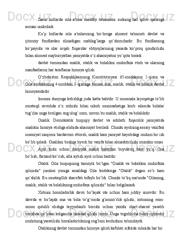 Zarur   hollarda   oila   a'zosi   moddiy   ta'minotni   sudning   hal   qiluv   qaroriga
asosan undiriladi.
Ko’p   hollarda   oila   a'zolarining   bir-biriga   aliment   ta'minoti   davlat   va
ijtimoiy   fondlardan   olinadigan   mablag’larga   qo’shimchadir.   Bu   fondlarning
ko’payishi   va   ular   orqali   fuqarolar   ehtiyojlarining   yanada   ko’proq   qondirilishi
bilan aliment majburiyatlari jamiyatda o’z ahamiyatini yo’qota boradi.
davlat   tomonidan   onalik,   otalik   va   bolalikni   muhofaza   etish   va   ularning
manfaatlarini har taraflama himoya qilish.
O’zbekiston   Respublikasining   Konstitutsiyasi   65-moddasini   2-qismi   va
Oila kodeksining 4-moddasi 1-qismiga binoan oila, onalik, otalik va bolalik davlat
himoyasidadir.
Insonni dunyoga kelishligi juda katta bahtdir. U muomala layoqatiga to’lib
mustaqil   ravishda   o’z   xohishi   bilan   nikoh   munosabatiga   kirib   oilasida   bolalar
tug’ilsa unga berilgan eng ulug’ nom, unvon bu onalik, otalik va bolalikdir.
Onalik.   Demokratik   huquqiy   davlat   va   adolatli   fuqarolik   jamiyatida
onalikni himoya etishga alohida ahamiyat beriladi. Chunki ayolning asosiy vazifasi
insoniyat zanjirini bardavom ettirish, onalik ham jamiyat hayotidagi muhim bir ish
bo’lib qoladi. Onalikni boshqa hyech bir vazifa bilan almashtirilishi mumkin emas.
Ayol   kishi   uchun   dunyoda   onalik   baxtidan   buyukroq   baxt   yo’q.   Ona
bo’lish, farzand ko’rish, alla aytish ayol uchun baxtdir.
Otalik.   Oila   huquqining   tamoyili   bo’lgan   "Onalik   va   bolalikni   muhofaza
qilinishi"   jumlasi   yoniga   amaldagi   Oila   kodeksiga   "Otalik"   degan   so’z   ham
qo’shildi. Bu mustaqillik sharofati tufayli bo’ldi. Chunki to’liq ma'noda "Oilaning,
onalik, otalik va bolalikning muhofaza qilinishi" bilan belgilanadi.
Xotinni   homiladorlik   davri   bo’lajak   ota   uchun   ham   jiddiy   sinovdir.   Bu
davrda   er   bo’lajak   ona   va   bola   to’g’risida   g’amxo’rlik   qilishi,   xotinning   eson-
omon   qutulib   olishga   tayyorlanib   borishi   uchun   yaxshi   shart-sharoit   yaratib
berishda qo’lidan kelgancha harakat qilishi lozim. Unga tegishlicha ruhiy-iqtisodiy
muhitning yaratilishi homiladorlikning sog’lom kechishini ta'minlaydi.
Otalikning davlat tomonidan himoya qilish kafolati sifatida oilasida har bir 