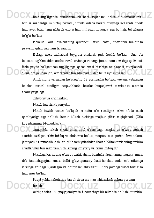 bola   tug’ilganda   erkaklarga   ish   haqi   saqlangan   holda   bir   haftalik   ta'til
berilsa   maqsadga   muvofiq   bo’ladi,   chunki   oilada   bolani   dunyoga   kelishida   erkak
ham ayol  bilan teng ishtirok etib u ham  imtyozli huquqqa ega bo’lishi  belgilansa
to’g’ri bo’ladi.
Bolalik.   Bola,   ota-onaning   quvonchi,   faxri,   baxti,   er-xotinni   bir-biriga
payvand qiladigan ham farzanddir.
Bolaga   mehr-muhabbat   tuyg’usi   onalarda   juda   kuchli   bo’ladi.   Ona   o’z
bolasini tug’ilmasidan ancha avval sevishga va unga jonini ham berishga qodir zot.
Bola   paydo   bo’lganidan   tug’ilgunga   qadar   onasi   hisobiga   oziqlanadi,   rivojlanadi.
"Ona o’z jonidan jon, o’z tanidan tan ado etadi", deb bejiz aytishmagan.
Aholisining yarmidan ko’prog’ini 18 yoshgacha bo’lgan voyaga yetmagan
bolalar   tashkil   etadigan   respublikada   bolalar   huquqlarini   ta'minlash   alohida
ahamiyatga ega.
Ixtiyoriy va erkin nikoh.
Nikoh tuzish ixtiyoriydir.
Nikoh   tuzish   uchun   bo’lajak   er-xotin   o’z   roziligini   erkin   ifoda   etish
qobiliyatiga   ega   bo’lishi   kerak.   Nikoh   tuzishga   majbur   qilish   ta'qiqlanadi   (Oila
koyedksining 14-moddasi).
Jamiyatda   nikoh   erkak   bilan   ayol   o’rtasidagi   tenglik   va   o’zaro   xohish
asosida tuzilgan erkin ittifoq va ahdnoma bo’lib, maqsadi oila qurish, farzandlarni
jamiyatning munosib kishilari qilib tarbiyalashdan iborat. Nikoh tuzishning muhim
shartlaridan biri nikohlanuvchilarning ixtiyoriy va erkin ittifoqidir.
Nikohga kirishning o’zaro rozilik sharti buzilishi faqat uning haqiqiy emas,
deb   tanilishigagina   emas,   balki   g’ayriqonuniy   hatti-harakat   sodir   etib   nikohga
kirishga zo’rlagan, aldagan va qo’rqitgan shaxslarni jinoiy javobgarlikka tortishga
ham asos bo’ladi.
Faqat yakka nikohlikni tan olish va uni mustahkamlash uchun yordam
berish
ochiq adolatli huquqiy jamiyatda fuqaro faqat bir nikohda bo’lishi mumkin. 