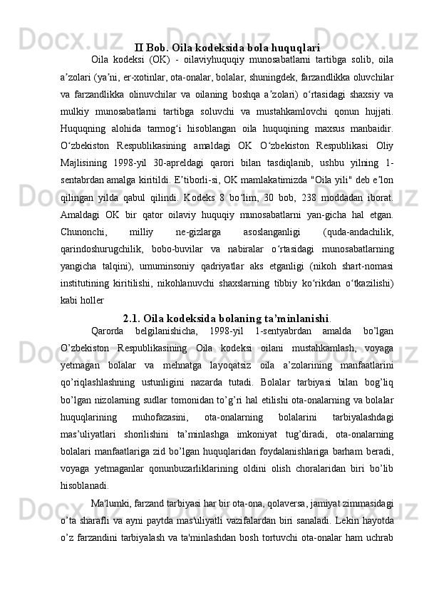 II Bob. Oila kodeksida bola huquqlari
Oila   kodeksi   (OK)   -   oilaviyhuquqiy   munosabatlarni   tartibga   solib,   oila
a zolari (ya ni, er-xotinlar, ota-onalar, bolalar, shuningdek, farzandlikka oluvchilarʼ ʼ
va   farzandlikka   olinuvchilar   va   oilaning   boshqa   a zolari)   o rtasidagi   shaxsiy   va	
ʼ ʻ
mulkiy   munosabatlarni   tartibga   soluvchi   va   mustahkamlovchi   qonun   hujjati.
Huquqning   alohida   tarmog i   hisoblangan   oila   huquqining   maxsus   manbaidir.	
ʻ
O zbekiston   Respublikasining   amaldagi   OK   O zbekiston   Respublikasi   Oliy	
ʻ ʻ
Majlisining   1998-yil   30-apreldagi   qarori   bilan   tasdiqlanib,   ushbu   yilning   1-
sentabrdan amalga kiritildi. E tiborli-si, OK mamlakatimizda "Oila yili" deb e lon	
ʼ ʼ
qilingan   yilda   qabul   qilindi.   Kodeks   8   bo lim,   30   bob,   238   moddadan   iborat.	
ʻ
Amaldagi   OK   bir   qator   oilaviy   huquqiy   munosabatlarni   yan-gicha   hal   etgan.
Chunonchi,   milliy   ne-gizlarga   asoslanganligi   (quda-andachilik,
qarindoshurugchilik,   bobo-buvilar   va   nabiralar   o rtasidagi   munosabatlarning	
ʻ
yangicha   talqini),   umuminsoniy   qadriyatlar   aks   etganligi   (nikoh   shart-nomasi
institutining   kiritilishi,   nikohlanuvchi   shaxslarning   tibbiy   ko rikdan   o tkazilishi)	
ʻ ʻ
kabi holler 
2.1. Oila kodeksida bolaning ta’minlanishi .
Qarorda   belgilanishicha,   1998-yil   1-sentyabrdan   amalda   bo’lgan
O’zbekiston   Respublikasining   Oila   kodeksi   oilani   mustahkamlash,   voyaga
yetmagan   bolalar   va   mehnatga   layoqatsiz   oila   a’zolarining   manfaatlarini
qo’riqlashlashning   ustunligini   nazarda   tutadi.   Bolalar   tarbiyasi   bilan   bog’liq
bo’lgan nizolarning sudlar tomonidan to’g’ri hal etilishi ota-onalarning va bolalar
huquqlarining   muhofazasini,   ota-onalarning   bolalarini   tarbiyalashdagi
mas’uliyatlari   shorilishini   ta’minlashga   imkoniyat   tug’diradi,   ota-onalarning
bolalari   manfaatlariga   zid   bo’lgan   huquqlaridan   foydalanishlariga   barham   beradi,
voyaga   yetmaganlar   qonunbuzarliklarining   oldini   olish   choralaridan   biri   bo’lib
hisoblanadi.
Ma'lumki, farzand tarbiyasi har bir ota-ona, qolaversa, jamiyat zimmasidagi
o’ta  sharafli  va  ayni   paytda mas'uliyatli  vazifalardan  biri   sanaladi.   Lekin  hayotda
o’z   farzandini  tarbiyalash  va   ta'minlashdan  bosh   tortuvchi  ota-onalar   ham  uchrab