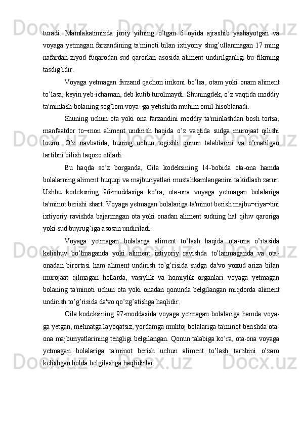 turadi.   Mamlakatimizda   joriy   yilning   o’tgan   6   oyida   ajrashib   yashayotgan   va
voyaga yetmagan farzandining ta'minoti bilan ixtiyoriy shug’ullanmagan 17 ming
nafardan  ziyod  fuqarodan  sud  qarorlari   asosida   aliment  undirilganligi   bu fikrning
tasdig’idir.
Voyaga yetmagan farzand qachon imkoni bo’lsa, otam yoki onam aliment
to’lasa, keyin yeb-ichaman, deb kutib turolmaydi. Shuningdek, o’z vaqtida moddiy
ta'minlash bolaning sog’lom voya¬ga yetishida muhim omil hisoblanadi.
Shuning uchun ota yoki  ona farzandini  moddiy ta'minlashdan  bosh  tortsa,
manfaatdor   to¬mon   aliment   undirish   haqida   o’z   vaqtida   sudga   murojaat   qilishi
lozim.   O’z   navbatida,   buning   uchun   tegishli   qonun   talablarini   va   o’rnatilgan
tartibni bilish taqozo etiladi.
Bu   haqda   so’z   borganda,   Oila   kodeksining   14-bobida   ota-ona   hamda
bolalarning aliment huquqi va majburiyatlari mustahkamlanganini ta'kidlash zarur.
Ushbu   kodeksning   96-moddasiga   ko’ra,   ota-ona   voyaga   yetmagan   bolalariga
ta'minot berishi shart. Voyaga yetmagan bolalariga ta'minot berish majbu¬riya¬tini
ixtiyoriy ravishda bajarmagan ota yoki onadan aliment sudning hal qiluv qaroriga
yoki sud buyrug’iga asosan undiriladi.
Voyaga   yetmagan   bolalarga   aliment   to’lash   haqida   ota-ona   o’rtasida
kelishuv   bo’lmaganda   yoki   aliment   ixtiyoriy   ravishda   to’lanmaganda   va   ota-
onadan   birortasi   ham   aliment   undirish   to’g’risida   sudga   da'vo   yoxud   ariza   bilan
murojaat   qilmagan   hollarda,   vasiylik   va   homiylik   organlari   voyaga   yetmagan
bolaning ta'minoti  uchun ota yoki onadan qonunda belgilangan miqdorda aliment
undirish to’g’risida da'vo qo’zg’atishga haqlidir.
Oila kodeksining 97-moddasida voyaga yetmagan bolalariga hamda voya-
ga yetgan, mehnatga layoqatsiz, yordamga muhtoj bolalariga ta'minot berishda ota-
ona majburiyatlarining tengligi belgilangan. Qonun talabiga ko’ra, ota-ona voyaga
yetmagan   bolalariga   ta'minot   berish   uchun   aliment   to’lash   tartibini   o’zaro
kelishgan holda belgilashga haqlidirlar. 