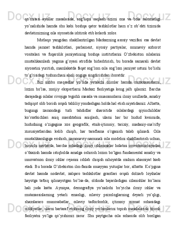 qo’mitasi   ayollar   masalasida,   sog’liqni   saqlash   tizimi   ona   va   bola   salomatligi
yo’nalishida   hamda   shu   kabi   boshqa   qator   tashkilotlar   ham   o’z   ob’ekti   tizimida
davlatimizning oila siyosatida ishtirok etib kelardi xolos.
Mutlaqo   yangidan   shakllantirilgan   Markazning   asosiy   vazifasi   esa   davlat
hamda   jamoat   tashkilotlari,   parlament,   siyosiy   partiyalar,   ommaviy   axborot
vositalari   va   fuqarolik   jamiyatining   boshqa   institutlarini   O’zbekiston   oilalarini
mustahkamlash   yagona   g’oyasi   atrofida   birlashtirish,   bu   borada   samarali   davlat
siyosatini yuritish, mamlakatda faqat sog’lom oila sog’lom jamiyat ustuni bo’lishi
to’g’risidagi tushunchani aholi ongiga singdirishdan iboratdir.
Biz   ushbu   maqsadlar   yo’lida   yetakchi   olimlar   hamda   mutaxassislarni,
lozim   bo’lsa,   xorijiy   ekspertlarni   Markaz   faoliyatiga   keng   jalb   qilamiz.   Barcha
darajadagi oilalar rivojiga tegishli masala va muammolarni ilmiy usullarda, amaliy
tadqiqot olib borish orqali tahliliy yondashgan holda hal etish niyatidamiz. Albatta,
bugungi   zamondagi   turli   tahdidlar   sharoitida   oilalardagi   qiyinchiliklar
ko’rsatkichlari   aniq   masshtabini   aniqlash,   ularni   har   bir   hudud   kesimida,
hududning   o’zigagina   xos   geografik,   etnik-ijtimoiy,   tarixiy,   madaniy-ma’rifiy
xususiyatlaridan   kelib   chiqib,   har   taraflama   o’rganish   talab   qilinadi.   Oila
mustahkamligiga erishish, zamonaviy namunali oila modelini shakllantirish uchun,
birinchi   navbatda,   barcha   sohadagi   ilmiy   ishlanmalar   holatini   inventarizatsiyadan
o’tkazish hamda istiqbolda amalga oshirish lozim bo’lgan fundamental amaliy va
innovatsion   ilmiy   ishlar   rejasini   ishlab   chiqish   nihoyatda   muhim   ahamiyat   kasb
etadi. Bu borada O’zbekiston ilm-fanida muayyan yutuqlar bor, albatta. Ko’pgina
davlat   hamda   nodavlat,   xalqaro   tashkilotlar   grantlari   orqali   dolzarb   loyihalar
hayotga   tatbiq   qilinayotgan   bo’lsa-da,   oldinda   bajariladigan   izlanishlar   ko’lami
hali   juda   katta.   Ayniqsa,   demografiya   yo’nalishi   bo’yicha   ilmiy   ishlar   va
mutaxassislarning   yetarli   emasligi,   oilaviy   psixologlarning   deyarli   yo’qligi,
shaxslararo   munosabatlar,   oilaviy   tadbirkorlik,   ijtimoiy   xizmat   sohasidagi
ziddiyatlar, ularni bartaraf etishning ilmiy yechimlarini topish masalalarida tizimli
faoliyatni   yo’lga   qo’yishimiz   zarur.   Shu   paytgacha   oila   sohasida   olib   borilgan