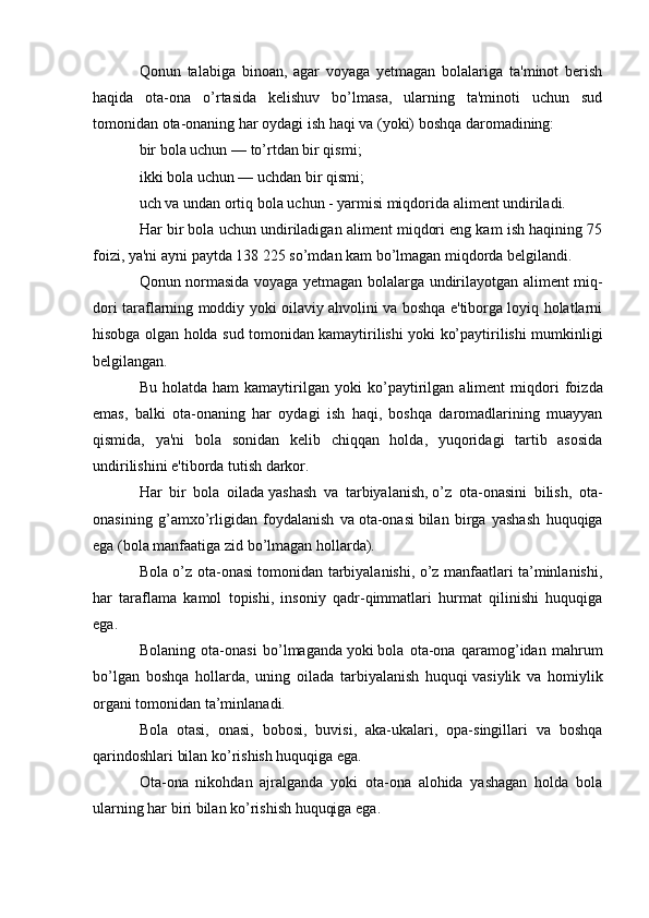 Qonun   talabiga   binoan,   agar   voyaga   yetmagan   bolalariga   ta'minot   berish
haqida   ota-ona   o’rtasida   kelishuv   bo’lmasa,   ularning   ta'minoti   uchun   sud
tomonidan ota-onaning har oydagi ish haqi va (yoki) boshqa daromadining:
bir bola uchun — to’rtdan bir qis mi;
ikki bola uchun — uchdan bir qis mi;
uch va undan ortiq bola uchun - yarmisi miqdorida aliment undiriladi.
Har bir bola uchun undiriladigan aliment miqdori eng kam ish haqining 75
foizi, ya'ni ayni paytda 138 225 so’mdan kam bo’lmagan miqdorda belgilandi.
Qonun normasida voyaga yetmagan bo lalarga undirilayotgan aliment miq -
dori taraflarning moddiy yoki oilaviy ahvolini va boshqa e'tiborga loyiq holatlarni
hisobga olgan holda sud tomonidan kamaytirilishi yoki ko’paytirilishi mumkinligi
belgilangan.
Bu  holatda  ham  kamaytirilgan  yoki   ko’paytirilgan  aliment   miqdori  foiz da
emas,   balki   ota-onaning   har   oydagi   ish   haqi,   boshqa   daromadlarining   muayyan
qismida,   ya'ni   bola   sonidan   kelib   chiqqan   holda,   yuqoridagi   tartib   asosida
undirilishini e'tiborda tutish darkor.
Har   bir   bola   oilada   yashash   va   tarbiyalanish,   o’z   ota-onasini   bilish,   ota-
onasining   g’amxo’rligidan   foydalanish   va   ota-onasi   bilan   birga   yashash   huquqiga
ega (bola manfaatiga zid bo’lmagan hollarda).
Bola o’z ota-onasi tomonidan tarbiyalanishi, o’z manfaatlari ta’minlanishi,
har   taraflama   kamol   topishi,   insoniy   qadr-qimmatlari   hurmat   qilinishi   huquqiga
ega.
Bolaning   ota-onasi   bo’lmaganda   yoki   bola   ota-ona   qaramog’idan   mahrum
bo’lgan   boshqa   hollarda,   uning   oilada   tarbiyalanish   huquqi   vasiylik   va   homiylik
organi   tomonidan ta’minlanadi.
Bola   otasi,   onasi,   bobosi,   buvisi,   aka-ukalari,   opa-singillari   va   boshqa
qarindoshlari bilan ko’rishish huquqiga ega.
Ota-ona   nikohdan   ajralganda   yoki   ota-ona   alohida   yashagan   holda   bola
ularning har biri bilan ko’rishish huquqiga ega.   