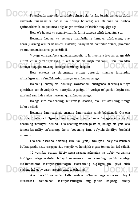 Favqulodda vaziyatlarga tushib qolgan bola (ushlab turish, qamoqqa olish,
davolash   muassasasida   bo’lish   va   boshqa   hollarda)   o’z   ota-onasi   va   boshqa
qarindoshlari bilan qonunda belgilangan tartibda ko’rishish huquqiga ega.
Bola o’z huquqi va qonuniy manfaatlarini himoya qilish   huquqiga ega.
Bolaning   huquqi   va   qonuniy   manfaatlarini   himoya   qilish   uning   ota-
onasi   (ularning   o’rnini   bosuvchi   shaxslar),   vasiylik   va   homiylik   organi,   prokuror
va sud tomonidan amalga oshiriladi.
Voyaga etmagan bola qonunga muvofiq to’la muomala layoqatiga ega deb
e’tirof   etilsa   (emansipatsiya),   u   o’z   huquq   va   majburiyatlarini,   shu   jumladan
himoya huquqini mustaqil amalga oshirishga haqlidir.
Bola   ota-ona   va   ota-onaning   o’rnini   bosuvchi   shaxslar   tomonidan
qilinadigan   suiiste’molliklardan himoyalanish huquqiga ega.
Bolaning   huquq   va   qonuniy   manfaatlari   buzilganda   ularning   himoya
qilinishini   so’rab   vasiylik   va   homiylik   organiga,   14   yoshga   to’lgandan   keyin   esa,
mustaqil ravishda sudga murojaat qilish huquqiga ega.
Bolaga   ism   ota-onaning   kelishuviga   asosida,   ota   ismi   otasining   ismiga
ko’ra beriladi.
Bolaning   familiyasi   ota-onaning   familiyasiga   qarab   belgilanadi.   Ota-ona
turli familiyalarda bo’lganda ota-onaning kelishuviga binoan bolaga otasining yoki
onasining   familiyasi   beriladi.   Ota-onaning   xohishiga   ko’ra,   bolaga   ota   yoki   ona
tomonidan   milliy   an’analarga   ko’ra   boboning   ismi   bo’yicha   familiya   berilishi
mumkin.
Ota-ona   o’rtasida   bolaning   ismi   va   (yoki)   familiyasi   bo’yicha   kelishuv
bo’lmaganda, kelib chiqqan nizo   vasiylik va homiylik organi   tomonidan hal etiladi.
16   yoshdan   oshgan   tibbiy   muassasadan   tashqarida   va   tibbiy   yordamsiz
tug’ilgan   bolaga   nisbatan   tibbiyot   muassasasi   tomonidan   tug’ilganlik   haqidagi
ma’lumotnoma   rasmiylashtirilmagan   shaxslarning   tug’ilganligini   qayd   etish
sudning hal qiluv qarori asosida amalga oshiriladi.
Agar   bola   16   va   undan   katta   yoshda   bo’lsa   va   unga   nisbatan   tibbiyot
muassasasi   tomonidan   rasmiylashtirilgan   tug’ilganlik   haqidagi   tibbiy 