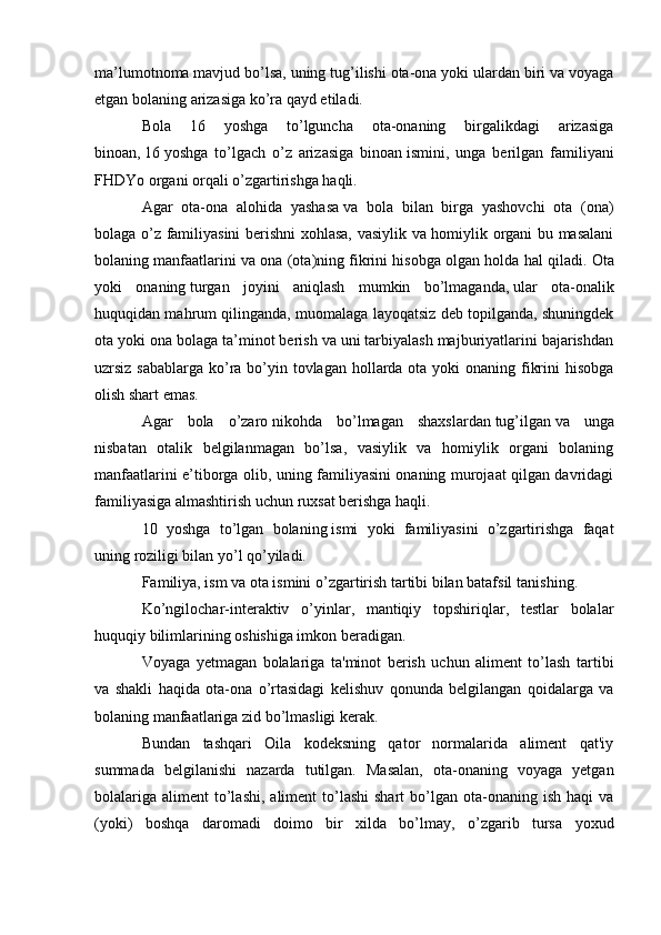ma’lumotnoma mavjud bo’lsa, uning tug’ilishi ota-ona yoki ulardan biri va voyaga
etgan bolaning   arizasiga   ko’ra qayd etiladi.
Bola   16   yoshga   to’lguncha   ota-onaning   birgalikdagi   arizasiga
binoan,   16   yoshga   to’lgach   o’z   arizasiga   binoan   ismini,   unga   berilgan   familiyani
FHDYo organi orqali o’zgartirishga haqli.
Agar   ota-ona   alohida   yashasa   va   bola   bilan   birga   yashovchi   ota   (ona)
bolaga o’z familiyasini berishni xohlasa, vasiylik va homiylik organi bu masalani
bolaning manfaatlarini va ona (ota)ning fikrini hisobga olgan holda hal qiladi.   Ota
yoki   onaning   turgan   joyini   aniqlash   mumkin   bo’lmaganda,   ular   ota-onalik
huquqidan mahrum qilinganda, muomalaga layoqatsiz deb topilganda, shuningdek
ota yoki ona bolaga ta’minot berish va uni tarbiyalash majburiyatlarini bajarishdan
uzrsiz sabablarga ko’ra bo’yin tovlagan hollarda ota yoki  onaning fikrini  hisobga
olish shart emas.
Agar   bola   o’zaro   nikohda   bo’lmagan   shaxslardan   tug’ilgan   va   unga
nisbatan   otalik   belgilanmagan   bo’lsa,   vasiylik   va   homiylik   organi   bolaning
manfaatlarini e’tiborga olib, uning familiyasini onaning murojaat qilgan davridagi
familiyasiga almashtirish uchun   ruxsat berishga haqli.
10   yoshga   to’lgan   bolaning   ismi   yoki   familiyasini   o’zgartirishga   faqat
uning roziligi bilan yo’l qo’yiladi.
Familiya, ism va ota ismini o’zgartirish tartibi bilan batafsil   tanishing.
Ko’ngilochar-interaktiv   o’yinlar,   mantiqiy   topshiriqlar,   testlar   bolalar
huquqiy bilimlarining oshishiga imkon beradigan. 
Voyaga   yetmagan   bolalariga   ta'minot   berish   uchun   aliment   to’lash   tartibi
va   shakli   haqida   ota-ona   o’rtasidagi   kelishuv   qonunda   belgilangan   qoidalarga   va
bolaning manfaatlariga zid bo’lmasligi kerak.
Bundan   tashqari   Oila   kodeksning   qator   normalarida   aliment   qat'iy
summada   belgilanishi   nazarda   tutilgan.   Masalan,   ota-onaning   voyaga   yetgan
bolalariga  aliment   to’lashi,  aliment   to’lashi  shart   bo’lgan  ota-onaning ish  haqi   va
(yoki)   boshqa   daromadi   doimo   bir   xilda   bo’lmay,   o’zgarib   tursa   yoxud