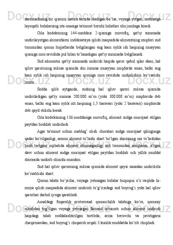 daromadining bir qismini natura tarzida oladigan bo’lsa, voyaga yetgan, mehnatga
layoqatli bolalarning ota-onasiga ta'minot berishi holatlari shu jumlaga kiradi.
Oila   kodeksining   144-moddasi   2-qismiga   muvofiq,   qat'iy   summada
undirilayotgan alimentlarni indeksatsiya qilish maqsadida alimentning miqdori sud
tomonidan   qonun   hujjatlarida   belgilangan   eng   kam   oylik   ish   haqining   muayyan
qismiga mos ravishda pul bilan to’lanadigan qat'iy summada belgilanadi.
Sud alimentni   qat'iy summada  undirish  haqida  qaror  qabul  qilar  ekan,  hal
qiluv   qarorining   xulosa   qismida   shu   summa   muayyan   miqdorda   emas,   balki   eng
kam   oylik   ish   haqi ning   muayyan   qismiga   mos   ravishda   undirilishini   ko’rsatishi
lozim.
Sodda   qilib   aytganda,   sudning   hal   qiluv   qarori   xulosa   qismida
undiriladigan   qat'iy   summa   200.000   so’m   (yoki   300.000   so’m)   miqdorida   deb
emas,   balki   eng  kam   oylik  ish   ha qi ning  1,5   baravari   (yoki   2  baravari)   miqdorida
deb qayd etilishi kerak.
Oila kodeksining 136-moddasiga muvofiq, ali ment sudga murojaat etil gan
paytdan boshlab un diriladi.
Agar   ta'minot   uchun   mablag’   olish   choralari   sudga   murojaat   qilingunga
qadar ko’rilganligi, ammo aliment to’lashi shart bo’lgan shaxsning uni to’lashdan
bosh   tortgani   oqibatida   aliment   olinmaganligi   sud   tomonidan   aniqlansa,   o’tgan
davr   uchun   aliment   sudga   murojaat   etilgan   payt dan   boshlab   uch   yillik   muddat
doira sida undirib olinishi mumkin.
Sud hal  qiluv qarorining xulosa qis mida aliment  qaysi  sanadan  undirilishi
ko’rsatilishi shart.
Qonun  talabi   bo’yicha,   voyaga  yetmagan  bolalar  huquqini  o’z  vaqtida  hi -
moya  qilish  maqsadida   aliment   undirish   to’g’risidagi   sud  buyrug’i   yoki  hal   qiluv
qarorlari darhol ij roga qaratiladi.
Amaldagi   fuqarolik   protsessual   qonunchilik   talabiga   ko’ra,   qonuniy
nikohdan   tug’ilgan   voyaga   yetmagan   farzand   ta'minoti   uchun   aliment   undirish
haqidagi   talab   soddalashtirilgan   tartibda,   ariza   beruvchi   va   javobgarni
chaqirmasdan, sud buyrug’i chiqarish orqali 3 kunlik muddatda ko’ rib chiqiladi. 