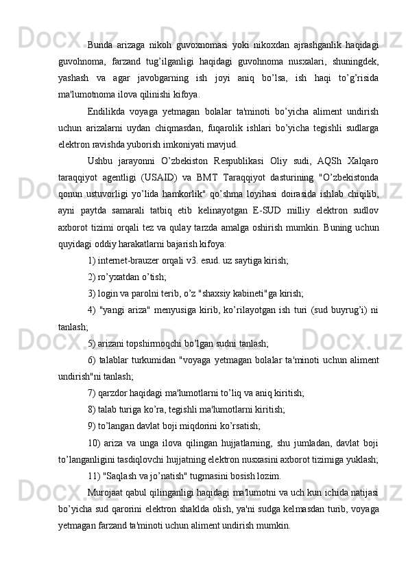 Bunda   arizaga   nikoh   guvoxnomasi   yoki   nikoxdan   ajrashganlik   haqidagi
guvohnoma,   farzand   tug’ilganligi   haqidagi   guvohnoma   nusxalari,   shuningdek,
yashash   va   agar   javobgarning   ish   joyi   aniq   bo’lsa,   ish   haqi   to’g’risida
ma'lumotnoma ilova qilinishi kifoya.
Endilikda   voyaga   yetmagan   bolalar   ta'minoti   bo’yicha   aliment   undirish
uchun   arizalarni   uydan   chiqmasdan,   fuqarolik   ishlari   bo’yicha   tegishli   sudlarga
elektron ravishda yuborish imkoniyati mavjud.
Ushbu   jarayonni   O’zbekiston   Respublikasi   Oliy   sudi,   AQSh   Xalqaro
taraqqiyot   agentligi   (USAID)   va   BMT   Taraqqiyot   dasturining   "O’zbekistonda
qonun   ustuvorligi   yo’lida   hamkorlik"   qo’shma   loyihasi   doirasida   ish lab   chiqilib,
ayni   paytda   samarali   tatbiq   etib   kelinayotgan   E-SUD   milliy   elektron   sudlov
axborot   tizimi  or qali  tez  va  qulay tarzda  amalga  oshirish  mumkin.  Buning  uchun
quyidagi oddiy harakatlarni bajarish kifoya:
1) internet-brauzer or qali v3. esud. uz saytiga kirish;
2) ro’yxatdan o’tish;
3) login va parolni terib, o’z "shaxsiy kabineti"ga kirish;
4)   "yangi   ariza"   menyusiga   kirib,   ko’rilayotgan   ish   turi   (sud   buyrug’i)   ni
tanlash;
5) arizani topshirmoqchi bo’lgan sudni tanlash;
6)   talablar   turkumidan   "voyaga   yetmagan   bolalar   ta' minoti   uchun   aliment
undirish"ni tanlash;
7) qarzdor haqidagi ma' lumotlarni to’liq va aniq kiritish;
8) talab turiga ko’ra, te gishli ma'lumotlarni ki ritish;
9) to’langan davlat boji miqdorini ko’rsatish;
10)   ariza   va   unga   ilova   qilingan   hujjatlarning,   shu   jumladan,   davlat   boji
to’langanligini tasdiqlovchi hujjatning elektron nus xasini axborot tizimiga yuklash;
11) "Saqlash va jo’natish" tugmasini bosish lozim.
Murojaat qabul qilin gan ligi haqidagi ma'lumotni va uch kun ichida natijasi
bo’ yicha sud qarorini elektron shakl da olish, ya'ni sudga kel masdan turib, voyaga
yet magan farzand ta'minoti uchun aliment undirish mum kin.