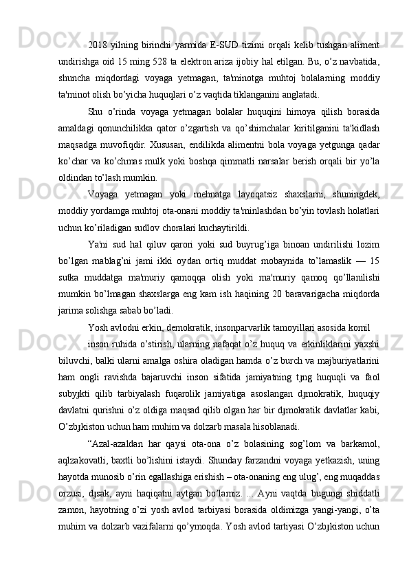 2018   yilning   birinchi   yarmida   E-SUD   tizimi   orqali   kelib   tushgan   aliment
undirishga oid 15 ming 528 ta elektron ariza ijobiy hal etilgan. Bu, o’z navbatida,
shuncha   miqdordagi   voyaga   yetmagan,   ta'minotga   muhtoj   bolalarning   moddiy
ta'minot olish bo’yicha huquqlari o’z vaqtida tiklanganini anglatadi.
Shu   o’rinda   voyaga   yetmagan   bolalar   huquqini   himoya   qilish   borasida
amaldagi   qonunchilikka   qator   o’zgartish   va   qo’shimchalar   kiritilganini   ta'kidlash
maqsadga   muvofiqdir.   Xususan,   endilikda   alimentni   bola   voyaga   yetgunga   qa dar
ko’char   va   ko’ch mas   mulk   yoki   bosh qa   qimmatli   narsalar   berish   orqali   bir   yo’la
oldindan to’lash mumkin.
Voyaga   yetmagan   yoki   mehnatga   layoqatsiz   shaxslarni,   shuningdek,
moddiy yordamga muhtoj ota-onani moddiy ta'minlashdan bo’yin tovlash holatlari
uchun ko’riladigan sudlov choralari kuchaytirildi.
Ya'ni   sud   hal   qiluv   qarori   yoki   sud   buyrug’iga   binoan   undirilishi   lozim
bo’lgan   mablag’ni   jami   ikki   oy dan   ortiq   muddat   mobaynida   to’lamaslik   —   15
sutka   muddatga   ma'muriy   qamoqqa   olish   yoki   ma'muriy   qamoq   qo’llanilishi
mumkin   bo’l magan   shaxslarga   eng   kam   ish   haqi ning   20   baravarigacha   miqdorda
jarima solishga sabab bo’ladi.
Yosh avlodni erkin, demokratik, insonparvarlik tamoyillari asosida komil
inson   ruhida   o’stirish,   ularning   nafaqat   o’z   huquq   va   erkinliklarini   yaxshi
biluvchi, balki ularni amalga oshira oladigan hamda o’z burch va majburiyatlarini
ham   ongli   ravishda   bajaruvchi   inson   sifatida   jamiyatning   t ng   huquqli   va   faolɟ
suby kti   qilib   tarbiyalash   fuqarolik   jamiyatiga   asoslangan   d mokratik,   huquqiy	
ɟ ɟ
davlatni qurishni  o’z oldiga maqsad qilib olgan har bir d mokratik davlatlar kabi,	
ɟ
O’zb kiston uchun ham muhim va dolzarb masala hisoblanadi.	
ɟ
“Azal-azaldan   har   qaysi   ota-ona   o’z   bolasining   sog’lom   va   barkamol,
aqlzakovatli, baxtli bo’lishini  istaydi. Shunday farzandni  voyaga yetkazish, uning
hayotda munosib o’rin egallashiga erishish – ota-onaning eng ulug’, eng muqaddas
orzusi,   d sak,   ayni   haqiqatni   aytgan   bo’lamiz.   ...   Ayni   vaqtda   bugungi   shiddatli	
ɟ
zamon,   hayotning   o’zi   yosh   avlod   tarbiyasi   borasida   oldimizga   yangi-yangi,   o’ta
muhim va dolzarb vazifalarni qo’ymoqda. Yosh avlod tartiyasi O’zb kiston uchun	
ɟ 