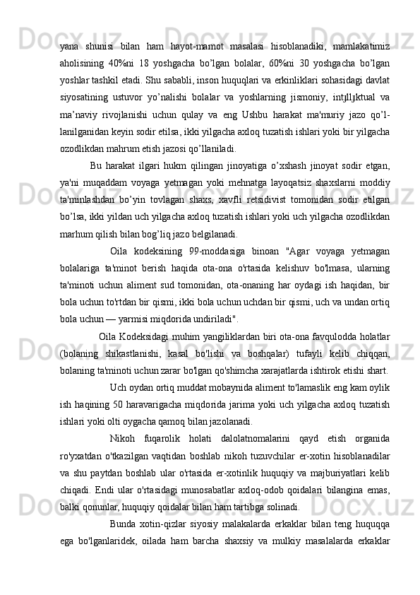 yana   shunisi   bilan   ham   hayot-mamot   masalasi   hisoblanadiki,   mamlakatimiz
aholisining   40%ni   18   yoshgacha   bo’lgan   bolalar,   60%ni   30   yoshgacha   bo’lgan
yoshlar tashkil etadi. Shu sababli, inson huquqlari va erkinliklari sohasidagi davlat
siyosatining   ustuvor   yo’nalishi   bolalar   va   yoshlarning   jismoniy,   int ll ktual   vaɟ ɟ
ma’naviy   rivojlanishi   uchun   qulay   va   eng   Ushbu   harakat   ma'muriy   jazo   qo’l -
lanilganidan keyin sodir etilsa, ikki yilgacha axloq tuzatish ishlari yoki bir yilgacha
ozodlikdan mahrum etish jazosi qo’llaniladi.
Bu   harakat   ilgari   hukm   qilingan   jinoyatiga   o’xshash   jinoyat   sodir   etgan,
ya'ni   muqaddam   voyaga   yetmagan   yoki   mehnatga   layoqatsiz   shaxslarni   moddiy
ta'minlashdan   bo’yin   tovlagan   shaxs,   xavfli   retsidivist   tomonidan   sodir   etilgan
bo’lsa, ikki yil dan uch yilgacha axloq tuzatish ishlari yoki uch yilgacha ozodlikdan
marhum qilish bilan bog’liq jazo belgilanadi.
Oila   kodeksining   99-moddasiga   binoan   "Agar   voyaga   yetmagan
bolalariga   ta'minot   berish   haqida   ota-ona   o'rtasida   kelishuv   bo'lmasa,   ularning
ta'minoti   uchun   aliment   sud   tomonidan,   ota-onaning   har   oydagi   ish   haqidan,   bir
bola uchun to'rtdan bir qismi, ikki bola uchun uchdan bir qismi, uch va undan ortiq
bola uchun — yarmisi miqdorida undiriladi".
    Oila Kodeksidagi muhim yangiliklardan biri ota-ona favqulodda holatlar
(bolaning   shikastlanishi,   kasal   bo'lishi   va   boshqalar)   tufayli   kelib   chiqqan,
bolaning ta'minoti uchun zarar bo'lgan qo'shimcha xarajatlarda ishtirok etishi shart.
Uch oydan ortiq muddat mobaynida aliment to'lamaslik eng kam oylik
ish haqining 50 haravarigacha miqdo rida jarima yoki  uch yilgacha  axloq tuzatish
ishlari yoki olti oygacha qamoq bilan jazolanadi.
Nikoh   fuqarolik   holati   dalolatnomalarini   qayd   etish   organida
ro'yxatdan   o'tkazilgan   vaqtidan   boshlab   nikoh   tuzuvchilar   er-xotin   hisoblanadilar
va   shu   paytdan   boshlab   ular   o'rtasida   er-xotinlik   huquqiy   va   majburiyatlari   kelib
chiqadi.   Endi   ular   o'rtasidagi   munosabatlar   axloq-odob   qoidalari   bilangina   emas,
balki qonunlar, huquqiy qoidalar bi lan ham tartibga solinadi.
Bunda   xotin-qizlar   siyosiy   malakalarda   erkaklar   bilan   teng   huquqqa
ega   bo'lganlaridek,   oilada   ham   barcha   shaxsiy   va   mulkiy   masalalarda   erkaklar 