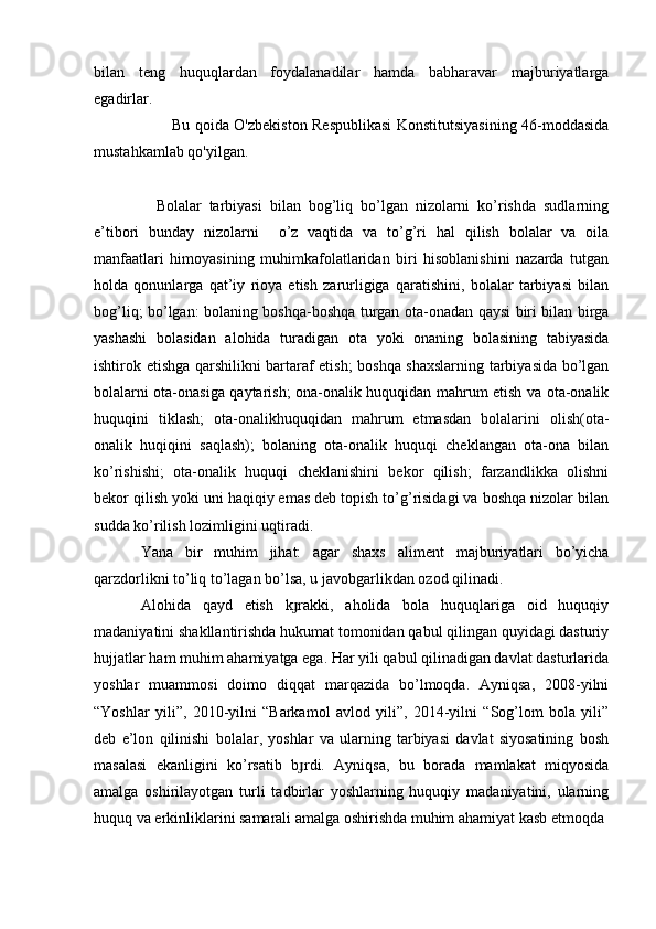 bilan   teng   huquqlardan   foydalanadilar   hamda   babharavar   majburiyatlarga
egadirlar.
Bu qoida O'zbekiston Respublikasi  Konstitutsiyasining 46-moddasida
mustahkamlab qo'yilgan.
    Bolalar   tarbiyasi   bilan   bog’liq   bo’lgan   nizolarni   ko’rishda   sudlarning
e’tibori   bunday   nizolarni     o’z   vaqtida   va   to’g’ri   hal   qilish   bolalar   va   oila
manfaatlari   himoyasining   muhimkafolatlaridan   biri   hisoblanishini   nazarda   tutgan
holda   qonunlarga   qat’iy   rioya   etish   zarurligiga   qaratishini,   bolalar   tarbiyasi   bilan
bog’liq; bo’lgan: bolaning boshqa-boshqa turgan ota-onadan qaysi biri bilan birga
yashashi   bolasidan   alohida   turadigan   ota   yoki   onaning   bolasining   tabiyasida
ishtirok etishga qarshilikni bartaraf etish; boshqa shaxslarning tarbiyasida bo’lgan
bolalarni ota-onasiga qaytarish; ona-onalik huquqidan mahrum etish va ota-onalik
huquqini   tiklash;   ota-onalikhuquqidan   mahrum   etmasdan   bolalarini   olish(ota-
onalik   huqiqini   saqlash);   bolaning   ota-onalik   huquqi   cheklangan   ota-ona   bilan
ko’rishishi;   ota-onalik   huquqi   cheklanishini   bekor   qilish;   farzandlikka   olishni
bekor qilish yoki uni haqiqiy emas deb topish to’g’risidagi va boshqa nizolar bilan
sudda ko’rilish lozimligini uqtiradi.
Yana   bir   muhim   jihat:   agar   shaxs   ali ment   majburiyatlari   bo’yicha
qarzdorlikni to’liq to’lagan bo’lsa, u javobgarlikdan ozod qilinadi.  
Alohida   qayd   etish   k rakki,   aholida   bola   huquqlariga   oid   huquqiyɟ
madaniyatini shakllantirishda hukumat tomonidan qabul qilingan quyidagi dasturiy
hujjatlar ham muhim ahamiyatga ega. Har yili qabul qilinadigan davlat dasturlarida
yoshlar   muammosi   doimo   diqqat   marqazida   bo’lmoqda.   Ayniqsa,   2008-yilni
“Yoshlar   yili”,   2010-yilni   “Barkamol   avlod   yili”,   2014-yilni   “Sog’lom   bola   yili”
deb   e’lon   qilinishi   bolalar,   yoshlar   va   ularning   tarbiyasi   davlat   siyosatining   bosh
masalasi   ekanligini   ko’rsatib   b rdi.   Ayniqsa,   bu   borada   mamlakat   miqyosida
ɟ
amalga   oshirilayotgan   turli   tadbirlar   yoshlarning   huquqiy   madaniyatini,   ularning
huquq va erkinliklarini samarali amalga oshirishda muhim ahamiyat kasb etmoqda 