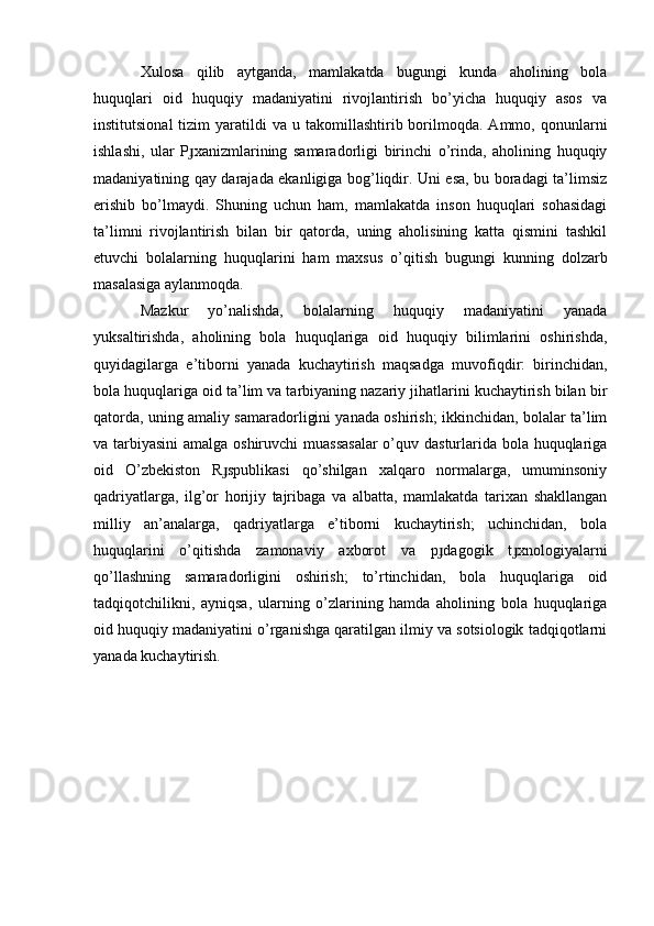 Xulosa   qilib   aytganda,   mamlakatda   bugungi   kunda   aholining   bola
huquqlari   oid   huquqiy   madaniyatini   rivojlantirish   bo’yicha   huquqiy   asos   va
institutsional  tizim  yaratildi   va  u  takomillashtirib  borilmoqda.  Ammo,  qonunlarni
ishlashi,   ular   P xanizmlarining   samaradorligi   birinchi   o’rinda,   aholining   huquqiyɟ
madaniyatining qay darajada ekanligiga bog’liqdir. Uni esa, bu boradagi ta’limsiz
erishib   bo’lmaydi.   Shuning   uchun   ham,   mamlakatda   inson   huquqlari   sohasidagi
ta’limni   rivojlantirish   bilan   bir   qatorda,   uning   aholisining   katta   qismini   tashkil
etuvchi   bolalarning   huquqlarini   ham   maxsus   o’qitish   bugungi   kunning   dolzarb
masalasiga aylanmoqda.
Mazkur   yo’nalishda,   bolalarning   huquqiy   madaniyatini   yanada
yuksaltirishda,   aholining   bola   huquqlariga   oid   huquqiy   bilimlarini   oshirishda,
quyidagilarga   e’tiborni   yanada   kuchaytirish   maqsadga   muvofiqdir:   birinchidan,
bola huquqlariga oid ta’lim va tarbiyaning nazariy jihatlarini kuchaytirish bilan bir
qatorda, uning amaliy samaradorligini yanada oshirish; ikkinchidan, bolalar ta’lim
va tarbiyasini  amalga oshiruvchi  muassasalar  o’quv dasturlarida bola huquqlariga
oid   O’zbekiston   R spublikasi   qo’shilgan   xalqaro   normalarga,   umuminsoniy	
ɟ
qadriyatlarga,   ilg’or   horijiy   tajribaga   va   albatta,   mamlakatda   tarixan   shakllangan
milliy   an’analarga,   qadriyatlarga   e’tiborni   kuchaytirish;   uchinchidan,   bola
huquqlarini   o’qitishda   zamonaviy   axborot   va   p dagogik   t xnologiyalarni	
ɟ ɟ
qo’llashning   samaradorligini   oshirish;   to’rtinchidan,   bola   huquqlariga   oid
tadqiqotchilikni,   ayniqsa,   ularning   o’zlarining   hamda   aholining   bola   huquqlariga
oid huquqiy madaniyatini o’rganishga qaratilgan ilmiy va sotsiologik tadqiqotlarni
yanada kuchaytirish. 