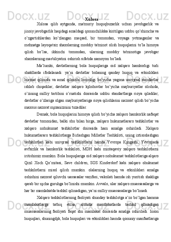 Xulosa
Xulosa   qilib   aytganda,   ma'muriy   huquqbuzarlik   uchun   javobgarlik   va
jinoiy javobgarlik haqidagi amaldagi qonunchilikka kiritilgan ushbu qo’shimcha va
o’zgartishlardan   ko’z langan   maqsad,   bir   tomondan,   voya ga   yetmaganlar   va
mehnatga layoqatsiz shaxslarning moddiy ta'minot  olish huquqlarini to’la himoya
qilish   bo’lsa,   ikkinchi   tomondan,   ularning   moddiy   ta'minotiga   javobgar
shaxslarning mas'uliyatini oshirish sifatida namoyon bo’ladi.
Ma’lumki,   davlatlarning   bola   huquqlariga   oid   xalqaro   hamkorligi   turli
shakllarda   ifodalanadi:   ya’ni   davlatlar   bolaning   qanday   huquq   va   erkinliklari
hurmat   qilinishi   va   amal   qilinishi   lozimligi   bo’yicha   yagona   univ rsal   standartlarɟ
ishlab   chiqadilar;   davlatlar   xalqaro   k lishuvlar   bo’yicha   majburiyatlar   olishida,	
ɟ
o’zining   milliy   tartibini   o’rnatishi   doirasida   ushbu   standartlarga   rioya   qiladilar;
davlatlar o’zlariga olgan majburiyatlariga rioya qilishlarini nazorat qilish bo’yicha
maxsus nazorat m xanizmini tuzadilar.	
ɟ
Demak, bola huquqlarini himoya qilish bo’yicha xalqaro hamkorlik nafaqat
davlatlar   tomonidan,   balki   shu   bilan   birga,   xalqaro   hukumatlararo   tashkilotlar   va
xalqaro   nohukumat   tashkilotlar   doirasida   ham   amalga   oshiriladi.   Xalqaro
hukumatlararo tashkilotlarga Birlashgan Millatlar Tashkiloti, uning ixtisoslashgan
tashkilotlari   kabi   univ rsal   tashkilotlarni   hamda   Yevropa   K ngashi,   Yevropada	
ɟ ɟ
avfsizlik   va   hamkorlik   tashkiloti,   MDH   kabi   mintaqaviy   xalqaro   tashkilotlarni
iritishimiz mumkin. Bola huquqlariga oid xalqaro nohukumat tashkilotlariga alqaro
Qizil   Xoch   Qo’mitasi,   Save   children,   SOS   Kinderdorf   kabi   xalqaro   ohukumat
tashkilotlarni   misol   qilish   mumkin.   olalarning   huquq   va   erkinliklari   amalga
oshishini nazorat qiluvchi uassasalar vazifasi, vakolati hamda ish yuritish shakliga
qarab bir n cha guruhga bo’linishi mumkin. Avvalo, ular xalqaro muassasalarga va	
ɟ
har bir mamlakatda tashkil qilinadigan, ya’ni milliy muassasalarga bo’linadi.
Xalqaro tashkilotlarning faoliyati shunday tashkilotga a’zo bo’lgan hamma
mamlakatlarga   tatbiq   etilsa,   alohida   mamlakatlarda   tashkil   qilinadigan
muassasalarning   faoliyati   faqat   shu   mamlakat   doirasida   amalga   oshiriladi.   Inson
huquqlari, shuningd k, bola huquqlari va erkinliklari hamda qonuniy manfaatlariga	
ɟ 