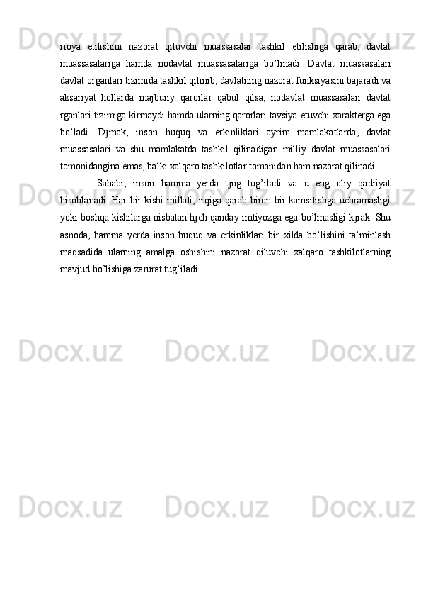 rioya   etilishini   nazorat   qiluvchi   muassasalar   tashkil   etilishiga   qarab,   davlat
muassasalariga   hamda   nodavlat   muassasalariga   bo’linadi.   Davlat   muassasalari
davlat organlari tizimida tashkil qilinib, davlatning nazorat funksiyasini bajaradi va
aksariyat   hollarda   majburiy   qarorlar   qabul   qilsa,   nodavlat   muassasalari   davlat
rganlari tizimiga kirmaydi hamda ularning qarorlari tavsiya etuvchi xarakterga ega
bo’ladi.   D mak,   inson   huquq   va   erkinliklari   ayrim   mamlakatlarda,   davlatɟ
muassasalari   va   shu   mamlakatda   tashkil   qilinadigan   milliy   davlat   muassasalari
tomonidangina emas, balki xalqaro tashkilotlar tomonidan ham nazorat qilinadi.
  Sababi,   inson   hamma   yerda   t ng   tug’iladi   va   u   eng   oliy   qadriyat	
ɟ
hisoblanadi. Har bir kishi  millati, irqiga qarab biron-bir kamsitishga uchramasligi
yoki boshqa kishilarga nisbatan h ch qanday imtiyozga ega bo’lmasligi k rak. Shu	
ɟ ɟ
asnoda,   hamma   yerda   inson   huquq   va   erkinliklari   bir   xilda   bo’lishini   ta’minlash
maqsadida   ularning   amalga   oshishini   nazorat   qiluvchi   xalqaro   tashkilotlarning
mavjud bo’lishiga zarurat tug’iladi
