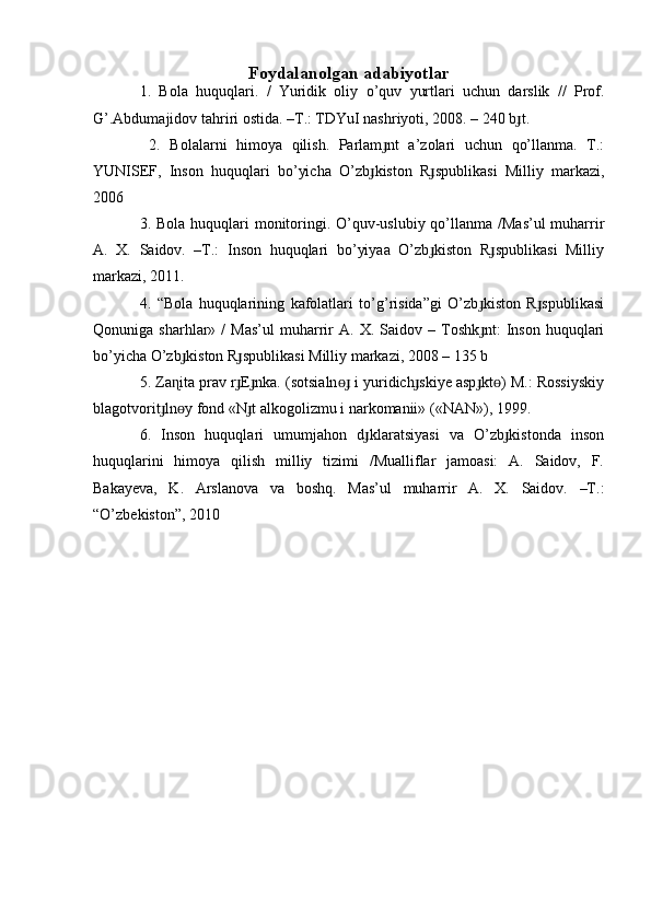 Foydalanolgan adabiyotlar
1.   Bola   huquqlari.   /   Yuridik   oliy   o’quv   yurtlari   uchun   darslik   //   Prof.
G’.Abdumajidov tahriri ostida. –T.: TDYuI nashriyoti, 2008. – 240 b t.ɟ
  2.   Bolalarni   himoya   qilish.   Parlam nt   a’zolari   uchun   qo’llanma.   T.:	
ɟ
YUNISEF,   Inson   huquqlari   bo’yicha   O’zb kiston   R spublikasi   Milliy   markazi,	
ɟ ɟ
2006 
3. Bola huquqlari monitoringi. O’quv-uslubiy qo’llanma /Mas’ul  muharrir
A.   X.   Saidov.   –T.:   Inson   huquqlari   bo’yiyaa   O’zb kiston   R spublikasi   Milliy	
ɟ ɟ
markazi, 2011. 
4.   “Bola   huquqlarining   kafolatlari   to’g’risida”gi   O’zb kiston   R spublikasi	
ɟ ɟ
Qonuniga  sharhlar»   /   Mas’ul   muharrir   A.  X.   Saidov  –   Toshk nt:   Inson   huquqlari
ɟ
bo’yicha O’zb kiston R spublikasi Milliy markazi, 2008 – 135 b 	
ɟ ɟ
5. Za ita prav r E nka. (sotsialn  i yuridich skiye asp kt ) M.: Rossiyskiy
ɳ ɟ ɟ ɵɟ ɟ ɟ ɵ
blagotvorit ln y fond «N t alkogolizmu i narkomanii» («NAN»), 1999. 	
ɟ ɵ ɟ
6.   Inson   huquqlari   umumjahon   d klaratsiyasi   va   O’zb kistonda   inson	
ɟ ɟ
huquqlarini   himoya   qilish   milliy   tizimi   /Mualliflar   jamoasi:   A.   Saidov,   F.
Bakayeva,   K.   Arslanova   va   boshq.   Mas’ul   muharrir   A.   X.   Saidov.   –T.:
“O’zbekiston”, 2010 