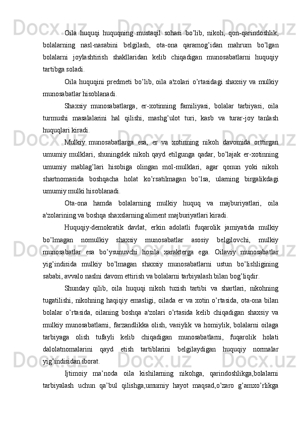 Oila   huquqi   huquqning   mustaqil   sohasi   bo’lib,   nikoh,   qon-qarindoshlik,
bolalarning   nasl-nasabini   belgilash,   ota-ona   qaramog’idan   mahrum   bo’lgan
bolalarni   joylashtirish   shakllaridan   kelib   chiqadigan   munosabatlarni   huquqiy
tartibga soladi.
Oila   huquqini   predmeti   bo’lib,   oila   a'zolari   o’rtasidagi   shaxsiy   va   mulkiy
munosabatlar hisoblanadi.
Shaxsiy   munosabatlarga,   er-xotinning   familiyasi,   bolalar   tarbiyasi,   oila
turmushi   masalalarini   hal   qilishi,   mashg’ulot   turi,   kasb   va   turar-joy   tanlash
huquqlari kiradi.
Mulkiy   munosabatlarga   esa,   er   va   xotinning   nikoh   davomida   orttirgan
umumiy   mulklari,   shuningdek   nikoh   qayd   etilgunga   qadar,   bo’lajak   er-xotinning
umumiy   mablag’lari   hisobiga   olingan   mol-mulklari,   agar   qonun   yoki   nikoh
shartnomasida   boshqacha   holat   ko’rsatilmagan   bo’lsa,   ularning   birgalikdagi
umumiy mulki hisoblanadi.
Ota-ona   hamda   bolalarning   mulkiy   huquq   va   majburiyatlari,   oila
a'zolarining va boshqa shaxslarning aliment majburiyatlari kiradi.
Huquqiy-demokratik   davlat,   erkin   adolatli   fuqarolik   jamiyatida   mulkiy
bo’lmagan   nomulkiy   shaxsiy   munosabatlar   asosiy   belgilovchi,   mulkiy
munosabatlar   esa   bo’ysunuvchi   hosila   xarakterga   ega.   Oilaviy   munosabatlar
yig’indisida   mulkiy   bo’lmagan   shaxsiy   munosabatlarni   ustun   bo’lishligining
sababi, avvalo naslni davom ettirish va bolalarni tarbiyalash bilan bog’liqdir.
Shunday   qilib,   oila   huquqi   nikoh   tuzish   tartibi   va   shartlari,   nikohning
tugatilishi, nikohning haqiqiy emasligi, oilada er  va xotin o’rtasida,  ota-ona bilan
bolalar   o’rtasida,   oilaning   boshqa   a'zolari   o’rtasida   kelib   chiqadigan   shaxsiy   va
mulkiy   munosabatlarni,   farzandlikka   olish,   vasiylik   va   homiylik,   bolalarni   oilaga
tarbiyaga   olish   tufayli   kelib   chiqadigan   munosabatlarni,   fuqarolik   holati
dalolatnomalarini   qayd   etish   tartiblarini   belgilaydigan   huquqiy   normalar
yig’indisidan iborat.
Ijtimoiy   ma’noda   oila   kishilarning   nikohga,   qarindoshlikga,bolalarni
tarbiyalash   uchun   qa’bul   qilishga,umumiy   hayot   maqsad,o’zaro   g’amxo’rlikga 