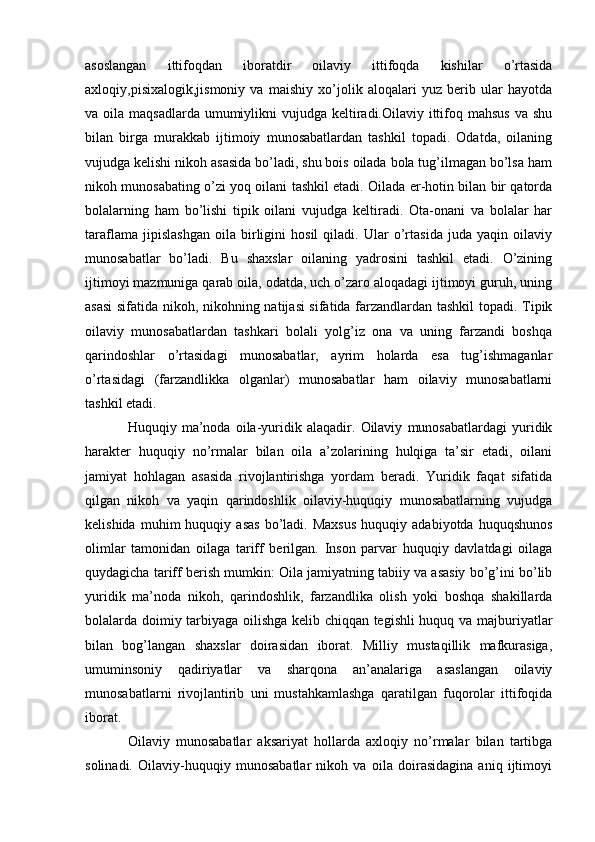 asoslangan   ittifoqdan   iboratdir   oilaviy   ittifoqda   kishilar   o’rtasida
axloqiy,pisixalogik,jismoniy   va   maishiy   xo’jolik   aloqalari   yuz   berib   ular   hayotda
va oila maqsadlarda  umumiylikni  vujudga keltiradi.Oilaviy ittifoq mahsus  va shu
bilan   birga   murakkab   ijtimoiy   munosabatlardan   tashkil   topadi.   Odatda,   oilaning
vujudga kelishi nikoh asasida bo’ladi, shu bois oilada bola tug’ilmagan bo’lsa ham
nikoh munosabating o’zi yoq oilani tashkil etadi. Oilada er-hotin bilan bir qatorda
bolalarning   ham   bo’lishi   tipik   oilani   vujudga   keltiradi.   Ota-onani   va   bolalar   har
taraflama   jipislashgan   oila   birligini   hosil   qiladi.   Ular   o’rtasida   juda   yaqin   oilaviy
munosabatlar   bo’ladi.   Bu   shaxslar   oilaning   yadrosini   tashkil   etadi.   O’zining
ijtimoyi mazmuniga qarab oila, odatda, uch o’zaro aloqadagi ijtimoyi guruh, uning
asasi  sifatida nikoh, nikohning natijasi sifatida farzandlardan tashkil  topadi. Tipik
oilaviy   munosabatlardan   tashkari   bolali   yolg’iz   ona   va   uning   farzandi   boshqa
qarindoshlar   o’rtasidagi   munosabatlar,   ayrim   holarda   esa   tug’ishmaganlar
o’rtasidagi   (farzandlikka   olganlar)   munosabatlar   ham   oilaviy   munosabatlarni
tashkil etadi.
Huquqiy   ma’noda   oila-yuridik   alaqadir.   Oilaviy   munosabatlardagi   yuridik
harakter   huquqiy   no’rmalar   bilan   oila   a’zolarining   hulqiga   ta’sir   etadi,   oilani
jamiyat   hohlagan   asasida   rivojlantirishga   yordam   beradi.   Yuridik   faqat   sifatida
qilgan   nikoh   va   yaqin   qarindoshlik   oilaviy-huquqiy   munosabatlarning   vujudga
kelishida   muhim   huquqiy   asas   bo’ladi.  Maxsus   huquqiy  adabiyotda   huquqshunos
olimlar   tamonidan   oilaga   tariff   berilgan.   Inson   parvar   huquqiy   davlatdagi   oilaga
quydagicha tariff berish mumkin: Oila jamiyatning tabiiy va asasiy bo’g’ini bo’lib
yuridik   ma’noda   nikoh,   qarindoshlik,   farzandlika   olish   yoki   boshqa   shakillarda
bolalarda doimiy tarbiyaga oilishga kelib chiqqan tegishli huquq va majburiyatlar
bilan   bog’langan   shaxslar   doirasidan   iborat.   Milliy   mustaqillik   mafkurasiga,
umuminsoniy   qadiriyatlar   va   sharqona   an’analariga   asaslangan   oilaviy
munosabatlarni   rivojlantirib   uni   mustahkamlashga   qaratilgan   fuqorolar   ittifoqida
iborat.
Oilaviy   munosabatlar   aksariyat   hollarda   axloqiy   no’rmalar   bilan   tartibga
solinadi.   Oilaviy-huquqiy   munosabatlar   nikoh   va   oila   doirasidagina   aniq   ijtimoyi 