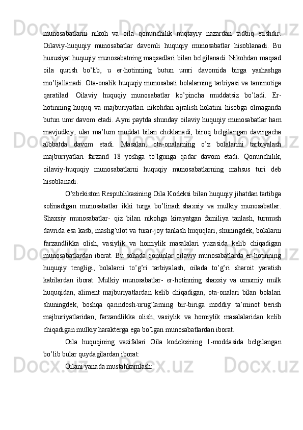 munosabatlarni   nikoh   va   oila   qonunchilik   nuqtayiy   nazardan   tadbiq   etishdir.
Oilaviy-huquqiy   munosabatlar   davomli   huquqiy   munosabatlar   hisoblanadi.   Bu
hususiyat huquqiy munosabatning maqsadlari bilan belgilanadi. Nikohdan maqsad
oila   qurish   bo’lib,   u   er-hotinning   butun   umri   davomida   birga   yashashga
mo’ljallanadi. Ota-onalik huquqiy munosabati  bolalarning tarbiyasi  va taminotiga
qaratilad.   Oilaviy   huquqiy   munosabatlar   ko’pincha   muddatsiz   bo’ladi.   Er-
hotinning   huquq   va   majburiyatlari   nikohdan   ajralish   holatini   hisobga   olmaganda
butun umr  davom  etadi. Ayni  paytda shunday oilaviy huquqiy munosabatlar  ham
mavjudkiy,   ular   ma’lum   muddat   bilan   cheklanadi,   biroq   belgilangan   davirgacha
albbatda   davom   etadi.   Masalan,   ota-onalarning   o’z   bolalarini   tarbiyalash
majburiyatlari   farzand   18   yoshga   to’lgunga   qadar   davom   etadi.   Qonunchilik,
oilaviy-huquqiy   munosabatlarni   huquqiy   munosabatlarning   mahsus   turi   deb
hisoblanadi. 
O’zbekiston Respublikasining Oila Kodeksi bilan huquqiy jihatdan tartibga
solinadigan   munosabatlar   ikki   turga   bo’linadi:shaxsiy   va   mulkiy   munosabatlar.
Shaxsiy   munosabatlar-   qiz   bilan   nikohga   kirayatgan   familiya   tanlash,   turmush
davrida esa kasb, mashg’ulot va turar-joy tanlash huquqlari, shuningdek, bolalarni
farzandlikka   olish,   vasiylik   va   homiylik   masalalari   yuzasida   kelib   chiqadigan
munosabatlardan iborat. Bu sohada qonunlar oilaviy munosabatlarda er-hotinning
huquqiy   tengligi,   bolalarni   to’g’ri   tarbiyalash,   oilada   to’g’ri   sharoit   yaratish
kabilardan   iborat.   Mulkiy   munosabatlar-   er-hotinning   shaxsiy   va   umumiy   mulk
huquqidan,   aliment   majburiyatlardan   kelib   chiqadigan,   ota-onalari   bilan   bolalari
shuningdek,   boshqa   qarindosh-urug’larning   bir-biriga   moddiy   ta’minot   berish
majburiyatlaridan,   farzandlikka   olish,   vasiylik   va   homiylik   masalalaridan   kelib
chiqadigan mulkiy harakterga ega bo’lgan munosabatlardan iborat.
Oila   huquqining   vazifalari   Oila   kodeksining   1-moddasida   belgilangan
bo’lib bular quydagilardan iborat:
Oilani yanada mustahkamlash: 