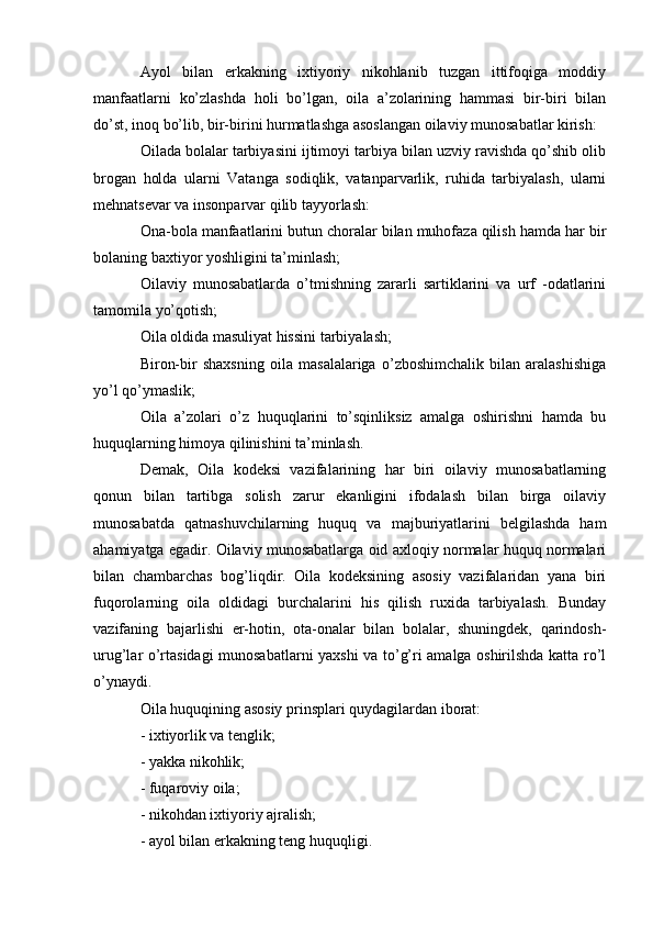 Ayol   bilan   erkakning   ixtiyoriy   nikohlanib   tuzgan   ittifoqiga   moddiy
manfaatlarni   ko’zlashda   holi   bo’lgan,   oila   a’zolarining   hammasi   bir-biri   bilan
do’st, inoq bo’lib, bir-birini hurmatlashga asoslangan oilaviy munosabatlar kirish:
Oilada bolalar tarbiyasini ijtimoyi tarbiya bilan uzviy ravishda qo’shib olib
brogan   holda   ularni   Vatanga   sodiqlik,   vatanparvarlik,   ruhida   tarbiyalash,   ularni
mehnatsevar va insonparvar qilib tayyorlash:
Ona-bola manfaatlarini butun choralar bilan muhofaza qilish hamda har bir
bolaning baxtiyor yoshligini ta’minlash;
Oilaviy   munosabatlarda   o’tmishning   zararli   sartiklarini   va   urf   -odatlarini
tamomila yo’qotish;
Oila oldida masuliyat hissini tarbiyalash;
Biron-bir   shaxsning   oila   masalalariga   o’zboshimchalik   bilan   aralashishiga
yo’l qo’ymaslik;
Oila   a’zolari   o’z   huquqlarini   to’sqinliksiz   amalga   oshirishni   hamda   bu
huquqlarning himoya qilinishini ta’minlash.
Demak,   Oila   kodeksi   vazifalarining   har   biri   oilaviy   munosabatlarning
qonun   bilan   tartibga   solish   zarur   ekanligini   ifodalash   bilan   birga   oilaviy
munosabatda   qatnashuvchilarning   huquq   va   majburiyatlarini   belgilashda   ham
ahamiyatga egadir. Oilaviy munosabatlarga oid axloqiy normalar huquq normalari
bilan   chambarchas   bog’liqdir.   Oila   kodeksining   asosiy   vazifalaridan   yana   biri
fuqorolarning   oila   oldidagi   burchalarini   his   qilish   ruxida   tarbiyalash.   Bunday
vazifaning   bajarlishi   er-hotin,   ota-onalar   bilan   bolalar,   shuningdek,   qarindosh-
urug’lar o’rtasidagi munosabatlarni yaxshi va to’g’ri amalga oshirilshda katta ro’l
o’ynaydi.
Oila huquqining asosiy prinsplari quydagilardan iborat:
- ixtiyorlik va tenglik;
- yakka nikohlik;
- fuqaroviy oila;
- nikohdan ixtiyoriy ajralish;
- ayol bilan erkakning teng huquqligi. 