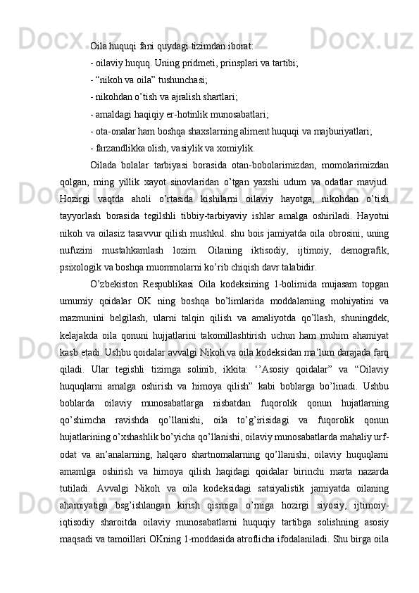 Oila huquqi fani quydagi tizimdan iborat:
- oilaviy huquq. Uning pridmeti, prinsplari va tartibi;
- “nikoh va oila” tushunchasi;
- nikohdan o’tish va ajralish shartlari;
- amaldagi haqiqiy er-hotinlik munosabatlari;
- ota-onalar ham boshqa shaxslarning aliment huquqi va majburiyatlari;
- farzandlikka olish, vasiylik va xomiylik.
Oilada   bolalar   tarbiyasi   borasida   otan-bobolarimizdan,   momolarimizdan
qolgan,   ming   yillik   xayot   sinovlaridan   o’tgan   yaxshi   udum   va   odatlar   mavjud.
Hozirgi   vaqtda   aholi   o’rtasida   kishilarni   oilaviy   hayotga,   nikohdan   o’tish
tayyorlash   borasida   tegilshli   tibbiy-tarbiyaviy   ishlar   amalga   oshiriladi.   Hayotni
nikoh  va   oilasiz   tasavvur   qilish   mushkul.   shu   bois   jamiyatda   oila  obrosini,   uning
nufuzini   mustahkamlash   lozim.   Oilaning   iktisodiy,   ijtimoiy,   demografik,
psixologik va boshqa muommolarni ko’rib chiqish davr talabidir.
O’zbekiston   Respublikasi   Oila   kodeksining   1-bolimida   mujasam   topgan
umumiy   qoidalar   OK   ning   boshqa   bo’limlarida   moddalarning   mohiyatini   va
mazmunini   belgilash,   ularni   talqin   qilish   va   amaliyotda   qo’llash,   shuningdek,
kelajakda   oila   qonuni   hujjatlarini   takomillashtirish   uchun   ham   muhim   ahamiyat
kasb etadi. Ushbu qoidalar avvalgi Nikoh va oila kodeksidan ma’lum darajada farq
qiladi.   Ular   tegishli   tizimga   solinib,   ikkita:   ‘’Asosiy   qoidalar”   va   “Oilaviy
huquqlarni   amalga   oshirish   va   himoya   qilish”   kabi   boblarga   bo’linadi.   Ushbu
boblarda   oilaviy   munosabatlarga   nisbatdan   fuqorolik   qonun   hujatlarning
qo’shimcha   ravishda   qo’llanishi,   oila   to’g’irisidagi   va   fuqorolik   qonun
hujatlarining o’xshashlik bo’yicha qo’llanishi, oilaviy munosabatlarda mahaliy urf-
odat   va   an’analarning,   halqaro   shartnomalarning   qo’llanishi,   oilaviy   huquqlarni
amamlga   oshirish   va   himoya   qilish   haqidagi   qoidalar   birinchi   marta   nazarda
tutiladi.   Avvalgi   Nikoh   va   oila   kodeksidagi   satsiyalistik   jamiyatda   oilaning
ahamiyatiga   bsg’ishlangan   kirish   qismiga   o’rniga   hozirgi   siyosiy,   ijtimoiy-
iqtisodiy   sharoitda   oilaviy   munosabatlarni   huquqiy   tartibga   solishning   asosiy
maqsadi va tamoillari OKning 1-moddasida atroflicha ifodalaniladi. Shu birga oila 