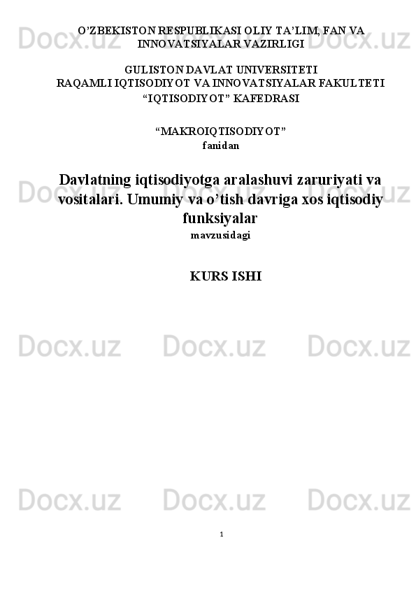  O’ZBEKISTON RESPUBLIKASI OLIY TA’LIM, FAN VA 
INNOVATSIYALAR VAZIRLIGI 
 
GULISTON DAVLAT UNIVERSITETI 
RAQAMLI IQTISODIYOT VA INNOVATSIYALAR FAKULTETI 
“IQTISODIYOT” KAFEDRASI 
 
“MAKROIQTISODIYOT” 
fanidan 
 
Davlatning iqtisodiyotga aralashuvi zaruriyati va
vositalari. Umumiy va o’tish davriga xos iqtisodiy
funksiyalar
mavzusidagi 
 
KURS ISHI 
 
 
 
 
 
 
1  
  