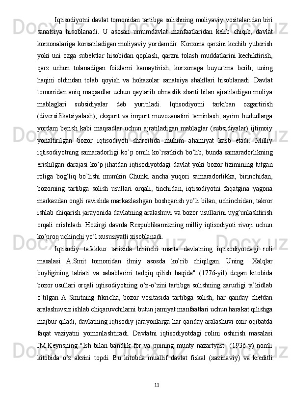 Iqtisodiyotni davlat tomonidan tartibga solishning moliyaviy vositalaridan biri
sanatsiya   hisoblanadi.   U   asosan   umumdavlat   manfaatlaridan   kelib   chiqib,   davlat
korxonalariga korsatiladigan moliyaviy yordamdir. Korxona qarzini kechib yuborish
yoki   uni   ozga   subektlar   hisobidan   qoplash,   qarzni   tolash   muddatlarini   kechiktirish,
qarz   uchun   tolanadigan   foizlarni   kamaytirish,   korxonaga   buyurtma   berib,   uning
haqini   oldindan   tolab   qoyish   va   hokazolar   sanatsiya   shakllari   hisoblanadi.   Davlat
tomonidan aniq maqsadlar uchun qaytarib olmaslik sharti  bilan ajratiladigan moliya
mablaglari   subsidiyalar   deb   yuritiladi.   Iqtisodiyotni   tarkiban   ozgartirish
(diversifikatsiyalash),   eksport   va   import   muvozanatini   taminlash,   ayrim   hududlarga
yordam  berish   kabi   maqsadlar  uchun  ajratiladigan  mablaglar   (subsidiyalar)   ijtimoiy
yonaltirilgan   bozor   iqtisodiyoti   sharoitida   muhim   ahamiyat   kasb   etadi.   Milliy
iqtisodiyotning samaradorligi ko’p omili ko’rsatkich bo’lib, bunda samaradorlikning
erishilgan darajasi  ko’p jihatdan iqtisodiyotdagi  davlat  yoki  bozor  tizimining tutgan
roliga   bog’liq   bo’lishi   mumkin   Chunki   ancha   yuqori   samaradorlikka,   birinchidan,
bozorning   tartibga   solish   usullari   orqali,   tinchidan,   iqtisodiyotni   faqatgina   yagona
markazdan ongli ravishda markazlashgan boshqarish yo’li bilan, uchinchidan, takror
ishlab chiqarish jarayonida davlatning aralashuvi va bozor usullarinı uyg’unlashtirish
orqali   erishiladı.  Hozirgi   davrda   Respublikamizning   milliy   iqtisodiyoti   rivoji   uchun
ko’proq uchinchi yo’l xususiyatli xisoblanadi. 
Iqtisodiy   tafakkur   tarixida   birinchi   marta   davlatning   iqtisodiyotdagi   roli
masalasi   A.Smit   tomonidan   ilmiy   asosda   ko’rib   chiqilgan.   Uning   "Xalqlar
boyligining   tabiati   va   sabablarini   tadqiq   qilish   haqida"   (1776-yil)   degan   kitobida
bozor usullari orqali iqtisodiyotning o’z-o’zini tartibga solishning zarurligi ta’kidlab
o’tilgan   A   Smitning   fikricha,   bozor   vositasida   tartibga   solish,   har   qanday   chetdan
aralashuvsiz ishlab chiqaruvchilarni butun jamiyat manfaatlari uchun harakat qilishga
majbur qiladi, davlatning iqtisodiy jarayonlarga har qanday aralashuvi oxir oqibatda
faqat   vaziyatni   yomonlashtiradi.   Davlatni   iqtisodiyotdagi   rolini   oshirish   masalasi
JM.Keynsning   "Ish   bilan   bandlik   for   va   puining   munty   nazartyast"   (1936-y)   nomli
kitobida   o’z   aksini   topdi.   Bu   kitobda   muallif   davlat   fiskal   (xazinaviy)   va   kreditli
11   