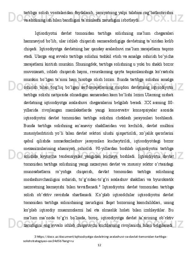 tartibga   solish   vositalaridan   foydalanib,   jamiyatning   yalpi   talabini   rag’batlantirishni
va aholining ish bilan bandligini ta’minlashi zarurligini isbotlaydi. 
 
Iqtisodiyotni   davlat   tomonidan   tartibga   solishning   ma’lum   chegaralari
hammavjud  bo’lib,  ular   ishlab   chiqarish   samaradorligiga   davlatning  ta’siridan   kelib
chiqadi.   Iqtisodiyotga   davlatning   har   qanday   aralashuvi   ma’lum   xarajatlamı   taqozo
etadi.   Ularga   eng   avvalo   tartibga   solishni   tashkil   etish   va   amalga   oshirish   bo’yicha
xarajatlarni kiritish mumkin. Shuningdek, tartibga solishning u yoki bu shakli bozor
muvozanati,   ishlab   chiqarish   hajmi,   resurslaming   qayta   taqsimlanishiga   ko’rsatishi
mumkin   bo’lgan   ta’simi   ham   hisobga   olish   lozim.   Bunda   tartibga   solishni   amalga
oshirish   bilan   bog’liq   bo’lgan   sarf-xarajatlarning   miqdon   davlatning   iqtisodiyotni
tartibga solishi  natijasida olinadigan samaradan kam bo’lishi  lozim  Ulaming nisbati
davlatning   iqtisodiyotga   aralashuvi   chegaralarini   belgilab   beradi.   XX   asming   80-
yillarida   rivojlangan   mamlakatlarda   yangi   konservativ   konsepsiyalar   asosida
iqtisodiyotni   davlat   tomonidan   tartibga   solishni   cheklash   jarayonlari   boshlandi.
Bunda   tartibga   solishning   an’anaviy   shakllaridan   voz   kechildi,   davlat   mulkini
xususiylashtirish   yo’li   bilan   davlat   sektori   ulushi   qisqartirildi,   xo’jalik   qarorlarini
qabul   qilishda   nomarkazlashuv   jarayonları   kuchaytirildi,   iqtisodiyotdagi   bozor
mexanizmlarining   ahamiyati   oshirildi.   90-yillardan   boshlab   iqtisodiyotni   tartibga
solishda   keynscha   tendensiyalar   yangidan   kuchaya   boshladi.   Iqtisodiyotni   davlat
tomonidan   tartibga   solishning   yangi   nazariyasi   davlat   va   xususiy   sektor   o’rtasidagi
munosabatlarni   ro’yobga   chiqarish,   davlat   tomonidan   tartibga   solishning
moslashuvchanligini   oshirish,   to’g’ridan-to’g’ri   aralashuv   shakllari   va   byurokratik
nazoratning   kamayishi   bilan   tavsiflanadi. 3
  Iqtisodiyotni   davlat   tomonidan   tartibga
solish   ob’ektiv   ravishda   shartlanadi.   Ko’plab   iqtisodchilar   iqtisodiyotni   davlat
tomonidan   tartibga   solinishining   zarurligini   faqat   bozorning   kamchiliklari,   uning
ko’plab   iqtisodiy   muammolarmi   hal   eta   olmaslik   holati   bilan   izohlaydilar.   Bu
ma’lum   ma’noda   to’g’ri   bo’lsada,   biroq,   iqtisodiyotga   davlat   ta’sirining   ob’ektiv
zarurligini   eng   avvalo   ishlab   chiqaruvchi   kuchlarning   rivojlanishi   bilan  belgilanadi.
3  https://docx.uz/document/iqtisodiyotga-davlatning-aralashuvi-va-davlat-tomonidan-tartibga-
solishstrategiyasi-cec34d5b?lang=ru 
  12   