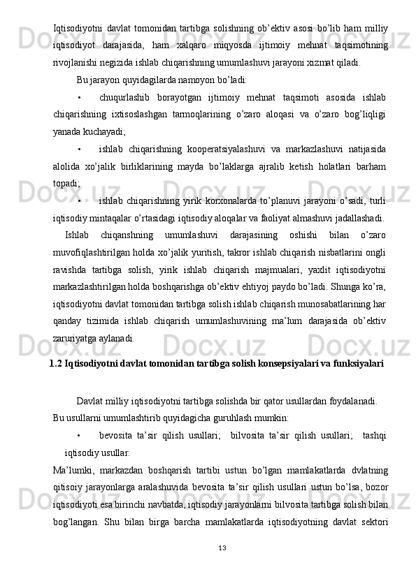 Iqtisodiyotni   davlat   tomonidan   tartibga   solishning   ob’ektiv   asosi   bo’lib   ham   milliy
iqtisodiyot   darajasida,   ham   xalqaro   miqyosda   ijtimoiy   mehnat   taqsimotining
rivojlanishi negizida ishlab chiqarishning umumlashuvi jarayoni xizmat qiladi. 
Bu jarayon quyidagilarda namoyon bo’ladi: 
• chuqurlashib   borayotgan   ijtimoiy   mehnat   taqsimoti   asosida   ishlab
chiqarishning   ixtisoslashgan   tarmoqlarining   o’zaro   aloqasi   va   o’zaro   bog’liqligi
yanada kuchayadi; 
• ishlab   chiqarishning   kooperatsiyalashuvi   va   markazlashuvi   natijasida
alolida   xo’jalik   birliklarining   mayda   bo’laklarga   ajralib   ketish   holatlari   barham
topadi; 
• ishlab   chiqarishning   yirik   korxonalarda   to’planuvi   jarayoni   o’sadi,   turli
iqtisodiy mintaqalar o’rtasidagi iqtisodiy aloqalar va faoliyat almashuvi jadallashadi.
  Ishlab   chiqanshning   umumlashuvi   darajasining   oshishi   bilan   o’zaro
muvofiqlashtirilgan holda xo’jalik yuritish, takror ishlab chiqarish nisbatlarini ongli
ravishda   tartibga   solish,   yirik   ishlab   chiqarish   majmualari,   yaxlit   iqtisodiyotni
markazlashtirilgan holda boshqarishga ob’ektiv ehtiyoj paydo bo’ladi. Shunga ko’ra,
iqtisodiyotni davlat tomonidan tartibga solish ishlab chiqarish munosabatlarining har
qanday   tizimida   ishlab   chiqarish   umumlashuvining   ma’lum   darajasida   ob’ektiv
zaruriyatga aylanadi. 
1.2   Iqtisodiyotni davlat tomonidan tartibga solish konsepsiyalari va funksiyalari
Davlat milliy iqtisodiyotni tartibga solishda bir qator usullardan foydalanadi. 
Bu usullarni umumlashtirib quyidagicha guruhlash mumkin: 
• bevosita   ta’sir   qilish   usullari;     bilvosita   ta’sir   qilish   usullari;     tashqi
iqtisodiy usullar. 
Ma’lumki,   markazdan   boshqarish   tartibi   ustun   bo’lgan   mamlakatlarda   dvlatning
qitisoiy   jarayonlarga   aralashuvida   bevosita   ta’sir   qilish   usullari   ustun   bo’lsa,   bozor
iqtisodiyoti esa birinchi navbatda, iqtisodiy jarayonlarni bilvosita tartibga solish bilan
bog’langan.   Shu   bilan   birga   barcha   mamlakatlarda   iqtisodiyotning   davlat   sektori
  13