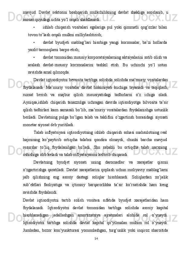 mavjud.   Davlat   sektorini   boshqarish   mulkchilikning   davlat   shakliga   asoslanib,   u
asosan quyidagi uchta yo’l orqali shakllanadi: 
• ishlab   chiqarish   vositalari   egalariga   pul   yoki   qimmatli   qog’ozlar   bilan
tovon to’lash orqali mulkni milliylashtirish; 
• davlat   byudjeti   mablag’lari   hisobiga   yangi   korxonalar,   ba’zi   hollarda
yaxlit tarmoqlarni barpo etish; 
• davlat tomonidan xususiy korporatsiyalarning aktsiyalarini sotib olish va
aralash   davlat-xususiy   korxonalarini   tashkil   etish.   Bu   uchinchi   yo’l   ustun
ravishda amal qilmoqda. 
Davlat iqtisodiyotni bevosita tartibga solishda solishda ma’muriy vositalardan
foydalanadi   .Ma’muriy   vositalar   davlat   hokimiyati   kuchiga   tayanadi   va   taqiqlash,
ruxsat   berish   va   majbur   qilish   xususiyatidagi   tadbirlarni   o’z   ichiga   oladi.
Ayniqsa,ishlab   chiqarish   tanazzulga   uchragan   davrda   iqtisodiyotga   bilvosita   ta’sir
qilish   tadbirlari   kam   samarali   bo’lib,   ma’muriy   vositalardan   foydalanishga   ustunlik
beriladi.   Davlatning   pulga   bo’lgan   talab   va   taklifini   o’zgartinsh   borasidagi   siyosati
monetar siyosat deb yuritiladi. 
Talab   inflyatsiyasi   iqtisodiyotning   ishlab   chiqarish   sohasi   mahsulotning   real
hajmining   ko’paytirib   ortiqcha   talabni   qondira   olmaydi,   chunki   barcha   mavjud
resurslar   to’liq   foydalanilgan   bo’ladi.   Shu   sababli   bu   ortiqcha   talab   narxning
oshishiga olib keladi va talab inflyatsiyasini keltirib chiqaradi. 
Davlatning   byudjet   siyosati   uning   daromadlar   va   xarajatlar   qismii
o’zgartirishga  qaratiladi.  Davlat  xarajatlarini   qoplash  uchun  moliyaviy  mablag’larni
jalb   qilishning   eng   asosiy   dastagi   soliqlar   hisoblanadi.   Soliqlardan   xo’jalik
sub’ektlari   faoliyatiga   va   ijtimoiy   barqarorlikka   ta’sir   ko’rsatishda   ham   keng
ravishda foydalandi. 
Davlat   iqtisodiyotni   tartıb   solish   vositası   sıfatıda   byudjet   xarajatlaridan   ham
foydalanadi.   Iqtisodiyotni   davlat   tomonidan   tartibga   solishda   asosiy   kapital
hisoblanadigan   jadallashgan   amortizatsiya   ajratmalari   alohida   rol   o’ynaydi.
Iqtisodiyotni   tartibga   solishda   davlat   kapital   qo’yilmalan   muhim   rol   o’ynaydi.
Jumladan,   bozor   kon’yunkturasi   yomonlashgan,   turg’unlik   yoki   inqiroz   sharoitida
  14