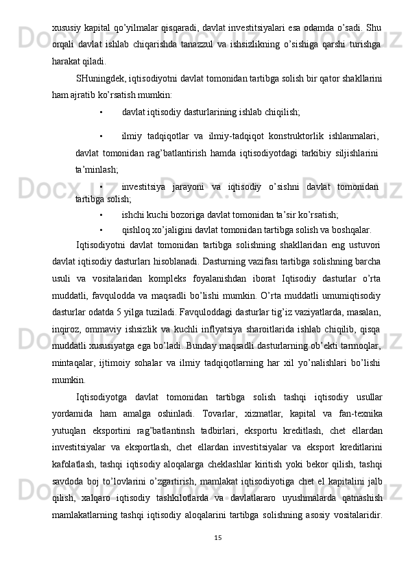 xususiy kapital qo’yilmalar qisqaradi, davlat investitsiyalari esa odamda o’sadi. Shu
orqali   davlat   ishlab   chiqarishda   tanazzul   va   ishsizlikning   o’sishiga   qarshi   turishga
harakat qiladi. 
SHuningdek, iqtisodiyotni davlat tomonidan tartibga solish bir qator shakllarini
ham ajratib ko’rsatish mumkin: 
• davlat iqtisodiy dasturlarining ishlab chiqilish; 
 
• ilmiy   tadqiqotlar   va   ilmiy-tadqiqot   konstruktorlik   ishlanmalari,
davlat   tomonidan   rag’batlantirish   hamda   iqtisodiyotdagi   tarkibiy   siljishlarini
ta’minlash; 
• investitsiya   jarayoni   va   iqtisodiy   o’sishni   davlat   tomonidan
tartibga solish; 
• ishchi kuchi bozoriga davlat tomonidan ta’sir ko’rsatish; 
• qishloq xo’jaligini davlat tomonidan tartibga solish va boshqalar. 
Iqtisodiyotni   davlat   tomonidan   tartibga   solishning   shakllaridan   eng   ustuvori
davlat iqtisodiy dasturları hisoblanadi. Dasturning vazifası tartibga solishning barcha
usuli   va   vositalaridan   kompleks   foyalanishdan   iborat   Iqtisodiy   dasturlar   o’rta
muddatli,   favqulodda   va   maqsadli   bo’lishi   mumkin.   O’rta   muddatli   umumiqtisodiy
dasturlar odatda 5 yilga tuziladi. Favquloddagi dasturlar tig’iz vaziyatlarda, masalan,
inqiroz,   ommaviy   ishsizlik   va   kuchli   inflyatsiya   sharoitlarida   ishlab   chiqilib,   qisqa
muddatli xususiyatga ega bo’ladi. Bunday maqsadli dasturlarning ob’ekti tarmoqlar,
mintaqalar,   ijtimoiy   sohalar   va   ilmiy   tadqiqotlarning   har   xil   yo’nalishlari   bo’lishi
mumkin. 
Iqtisodiyotga   davlat   tomonidan   tartibga   solish   tashqi   iqtisodiy   usullar
yordamida   ham   amalga   oshinladi.   Tovarlar,   xizmatlar,   kapital   va   fan-texnika
yutuqları   eksportini   rag’batlantinsh   tadbirlari,   eksportu   kreditlash,   chet   ellardan
investitsiyalar   va   eksportlash,   chet   ellardan   investitsiyalar   va   eksport   kreditlarini
kafolatlash,   tashqi   iqtisodiy   aloqalarga   cheklashlar   kiritish   yoki   bekor   qilish,   tashqi
savdoda   boj   to’lovlarini   o’zgartirish,   mamlakat   iqtisodiyotiga   chet   el   kapitalini   jalb
qilish,   xalqaro   iqtisodiy   tashkilotlarda   va   davlatlararo   uyushmalarda   qatnashish
mamlakatlarning   tashqi   iqtisodiy   aloqalarini   tartibga   solishning   asosiy   vositalaridir.
  15   