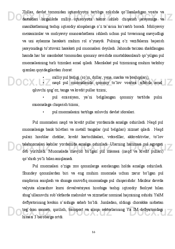 Xullas,   davlat   tomonidan   iqtisodiyotni   tartibga   solishda   qo’llaniladigan   vosita   va
dastaklari   birgalikda   milliy   iqtisoiyotni   takror   ishlab   chiqarish   jarayoniga   va
mamlkatlarning   tashqi   iqtisodiy   aloqalariga   o’z   ta’sirini   ko’rsatib   boradi.   Moliyaviy
mexanizmlar   va   moliyaviy   munosabatlarni   ishlash   uchun   pul   tovarining   mavjudligi
va   uni   aylanma   harakati   muhim   rol   o’ynaydi.   Pulning   o’z   vazifalarını   bajarish
jarayonidagi to’xtovsiz harakati pul muomalasi deyıladı. Jahonda tarixan shakllangan
hamda har bir mamlakat tomonidan qonuniy ravishda mustahkamlanib qo’yilgan pul
muomalasining   turli   tizimlari   amal   qiladi.   Mamlakat   pul   tizimining   muhim   tarkibiy
qismlan quyidagilardan iborat: 
• milliy pul birligi (so’m, dollar, yena, marka va boshqalari); 
• naqd   pul   muomalasida   qonuniy   to’lov   vositasi   sifatida   amal
qiluvchi qog’oz, tanga va kredit pullar tizimi; 
• pul   emissiyası,   ya’ni   belgilangan   qonuniy   tartibda   pulni
muomalaga chiqarish tizimi; 
• pul muomalasini tartibga soluvchi davlat idoralari. 
 
Pul   muomalasi   naqd   va   kredit   pullar   yordamida   amalga   oshiriladi.   Naqd   pul
muomalasiga   bank   biletlari   va   metall   tangalar   (pul   belgılari)   xizmat   qiladi   .   Naqd
pulsiz   hisoblar   cheklar,   kredit   kartochkalari,   vekselllar,   akkreditivlar,   to’lov
talabnomalari   kabilar   yordamida   amalga   oshiriladi.   Ularning   hammasi   pul   agregati
deb   yuritiladi.   Muomalada   mavjud   bo’lgan   pul   massasi   (naqd   va   kredit   pullari)
qo’shish yo’li bilan aniqlanadi. 
Pul   muomalasi   o’ziga   xos   qonunlarga   asoslangan   holda   amalga   oshiriladi.
Shunday   qonunlardan   biri   va   eng   muhim   muomala   uchun   zarur   bo’lgan   pul
miqdorini aniqlash va shunga muvofiq muomalaga pul chiqarishdır. Mazkur davrda
valyuta   almashuv   kursi   devalvatsiyasi   hisobiga   tashqi   iqtisodiy   faoliyat   bilan
shug’ullanuvchi sub’ektlarda mahsulot va xizmatlar nominal hajmining oshishi YalM
deflyatorining   keskin   o’sishiga   sabab   bo’ldi.   Jumladan,   oldingi   chorakka   nisbatan
tog’-kon   sanoati,   qurilish,   transport   va   aloqa   sektorlarining   Ya   IM   defiyatoridagi
hissasi 3 barobarga ortdi. 
  16   