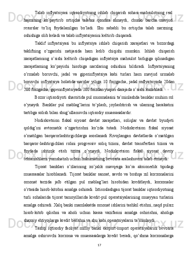 Talab   inflyatsiyasi   iqtisodiyotning   ishlab   chiqarish   sohasi   mahsulotning   real
hajmining   ko’paytirib   ortiqcha   talabni   qondira   olmaydi,   chunki   barcha   mavjud
resurslar   to’liq   foydalanilgan   bo’ladi.   Shu   sababli   bu   ortiqcha   talab   narxning
oshishiga olib keladi va talab inflyatsiyasini keltirib chiqaradi. 
Taklif   inflyatsiyasi   bu   inflyatsiya   ishlab   chiqarish   xarajatlari   va   bozordagi
taklifning   o’zgarishi   natijasida   ham   kelib   chiqishi   mumkin.   Ishlab   chiqarish
xarajatlarining   o’sishi   keltirib   chiqadigan   inflyatsiya   mahsulot   birligiga   qilinadigan
xarajatlarning   ko’payishi   hisobiga   narxlaring   oshishini   bildiradi.   Inflyatsiyaning
o’rmalab   boruvchi,   jadal   va   giperinflyatsiya   kabi   turları   ham   mavjud   urmalab
boruvchi   inflyatsiya   holatida   narxlar   yiliga   10   foizgacha,   jadal   inflyatsiyada   20dan
200 foizgacha, gipennflyatsiyada 200 foizdan yuqori darajada o’sishi kuzatıladi. 
Bozor iqtisodiyoti sharoitida pul muomalasini ta’minlashda banklar muhim rol
o’ynaydi.   Banklar   pul   mablag’larini   to’plash,   joylashtirish   va   ulaming   harakatini
tartibga solish bilan shug’ullanuvchi iqtisodiy muassasalardir. 
Nodiskretsion   fiskal   siyosat   davlat   xarajatları,   soliqlar   va   davlat   byudjeti
qoldig’ini   avtomatik   o’zgartirishni   ko’zda   tutadi.   Nodiskretsion   fiskal   siyosat
o’matilgan   barqarorlashtirgichlarga   asoslanadi   Rivojlangan   davlatlarda   o’matilgan
barqaror-lashtirgichlari   rolini   progressiv   soliq   tizimi,   davlat   transfertlari   tizimi   va
foydada   ishtirok   etish   tizimi   o’ynaydi.   Nodiskretsion   fiskal   siyosat   davriy
tebranishlarni yumshatish uchun hukumatning bevosita aralashuvini talab etmaydi. 
Tijorat   banklari   o’zlarining   xo’jalik   mavqeiga   ko’ra   aksionerlik   tipidagi
muassasalar   hisoblanadi.   Tijorat   banklar   sanoat,   savdo   va   boshqa   xil   korxonalarini
omonat   tarzida   jalb   etilgan   pul   mablag’lari   hisobidan   kreditlaydi,   korxonalar
o’rtasida hisob-kitobni amalga oshiradi. Ixtisoslashgan tijorat banklar iqtisodiyotning
turli   sohalarida   tijorat   tamoyillarida   kredit-pul   operatsiyalarining   muayyan   turlarini
amalga oshiradi. Xalq banki mamlakatda omonat ishlarini tashkil etishni, naqd pulsız
hisob-kitob   qilishni   va   aholi   uchun   kassa   vazifasini   amalga   oshirishni,   aholiga
shaxsiy ehtiyojlarga kredit berishni va shu kabi operatsiyalarni ta’minlaydi. 
Tashqi  iqtisodiy faoliyat milliy banki eksport-import operatsiyalarini bevosita
amalga   oshiruvchi   korxona   va   muassasalarga   kredit   beradi,   qo’shma   korxonalarga
  17   